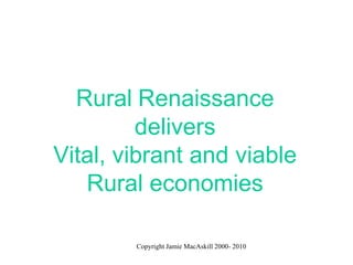 Rural Renaissance
         delivers
Vital, vibrant and viable
   Rural economies

        Copyright Jamie MacAskill 2000- 2010
 