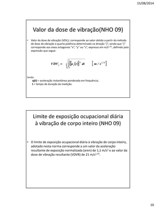 15/08/2014 
10 
Valor da dose de vibração(NHO 09) 
•Valor da dose de vibração (VDVj): corresponde ao valor obtido a partir do método de dose de vibração à quarta potência determinado na direção “j”, sendo que “j” corresponde aos eixos ortogonais “x”, “y” ou “z”, expresso em m/s1,75, definido pela expressão que segue: 
Sendo: 
aj(t) = aceleração instantânea ponderada em frequência; 
t = tempo de duração da medição. 
Limite de exposição ocupacional diária à vibração de corpo inteiro (NHO 09) 
•O limite de exposição ocupacional diária à vibração de corpo inteiro, adotado nesta norma corresponde a um valor da aceleração resultante de exposição normalizada (aren) de 1,1 m/s2 e ao valor da dose de vibração resultante (VDVR) de 21 m/s1,75.  