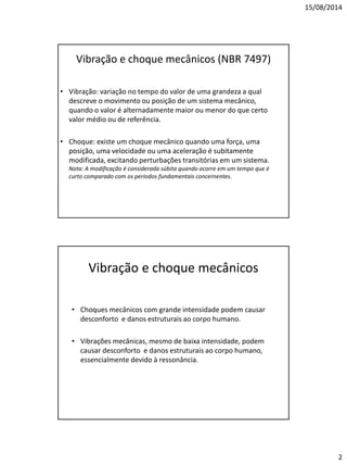 15/08/2014 
2 
Vibração e choque mecânicos (NBR 7497) 
•Vibração: variação no tempo do valor de uma grandeza a qual descreve o movimento ou posição de um sistema mecânico, quando o valor é alternadamente maior ou menor do que certo valor médio ou de referência. 
•Choque: existe um choque mecânico quando uma força, uma posição, uma velocidade ou uma aceleração é subitamente modificada, excitando perturbações transitórias em um sistema. Nota: A modificação é considerada súbita quando ocorre em um tempo que é curto comparado com os períodos fundamentais concernentes. 
Vibração e choque mecânicos 
•Choques mecânicos com grande intensidade podem causar desconforto e danos estruturais ao corpo humano. 
•Vibrações mecânicas, mesmo de baixa intensidade, podem causar desconforto e danos estruturais ao corpo humano, essencialmente devido à ressonância.  
