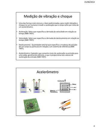 15/08/2014 
4 
Medição de vibração e choque 
•Uma das formas mais comuns, e bem padronizadas, para medir vibração e choque no ser humano é medir a aceleração que o corpo sofre por meio de um acelerômetro. 
•Aceleração: Vetor que especifica a derivada da velocidade em relação ao tempo (NBR 7497). 
•Velocidade: Vetor que especifica a derivada do deslocamento em relação ao tempo (NBR 7497). 
•Deslocamento: Quantidade vetorial que especifica a mudança de posição de um corpo ou partícula em relação a um sistema de referência (NBR 7497). 
•Acelerômetro: Captador que converte sinais de aceleração na entrada para uma saída, geralmente elétricos, e que é proporcional aos valores de aceleração da entrada (NBR 7497). 
Acelerômetro  