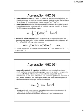 15/08/2014 
8 
Aceleração (NHO 09) 
•Aceleração instantânea [aj(t)]: valor da aceleração ponderada em frequência, no instante de tempo “t”, expressa em m/s2, segundo um determinado eixo de direção “j”, sendo que “j” corresponde aos eixos ortogonais “x”, “y” ou “z”. 
•Aceleração média (amj): raiz média quadrática dos diversos valores da aceleração instantânea ocorridos em um período de medição, expressa em m/s2, na direção “j”, definida pela expressão que segue: 
•Aceleração média resultante (amr): corresponde à raiz quadrada da soma dos quadrados das acelerações médias, medidas segundo os três eixos ortogonais “x”, “y” e “z”, definida pela expressão que segue: 
fj = fator de multiplicação em função do eixo considerado (f= 1,4 para os eixos “x” e “y” e “ f”= 1,0 para o eixo “z”). 
Aceleração (NHO 09) 
•Aceleração resultante de exposição parcial (arepi): corresponde à aceleração média resultante representativa da exposição ocupacional relativa à componente de exposição “i”, ocorrida em uma parcela de tempo da jornada diária, considerando os três eixos ortogonais. Este parâmetro poderá ser resultado de uma média aritmética das acelerações obtidas cada vez que a componente de exposição é repetida, conforme expressão que segue: 
Sendo: 
Amrik = aceleração média resultante relativa à késima amostra selecionada dentre as repetições da componente de exposição “i”; 
s = número de amostras da componente de exposição “i” que foram mensuradas.  