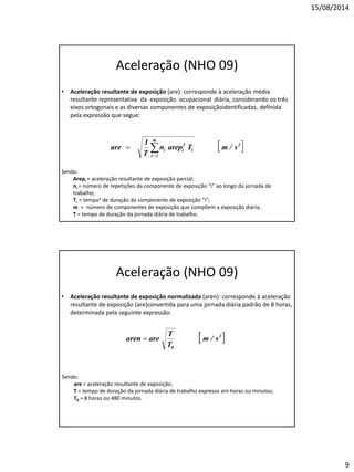 15/08/2014 
9 
Aceleração (NHO 09) 
•Aceleração resultante de exposição (are): corresponde à aceleração média resultante representativa da exposição ocupacional diária, considerando os três eixos ortogonais e as diversas componentes de exposiçãoidentificadas, definida pela expressão que segue: 
Sendo: 
Arepi = aceleração resultante de exposição parcial; 
ni = número de repetições da componente de exposição “i” ao longo da jornada de trabalho; 
Ti = tempo2 de duração da componente de exposição “i”; 
m = número de componentes de exposição que compõem a exposição diária; 
T = tempo de duração da jornada diária de trabalho. 
Aceleração (NHO 09) 
•Aceleração resultante de exposição normalizada (aren): corresponde à aceleração resultante de exposição (are)convertida para uma jornada diária padrão de 8 horas, determinada pela seguinte expressão: 
Sendo: 
are = aceleração resultante de exposição; 
T = tempo de duração da jornada diária de trabalho expresso em horas ou minutos; 
T0 = 8 horas ou 480 minutos.  