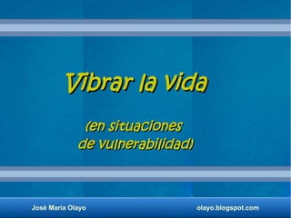 Vibrar la vidaVibrar la vida
(en situaciones(en situaciones
de vulnerabilidad)de vulnerabilidad)
José María Olayo olayo.blogspot.com
 