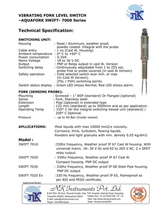VIBRATING FORK LEVEL SWITCH
–AQUAFORK SWIFT- 7000 Series
Technical Specification:
SWITCHING UNIT:
Housing : Steel / Aluminum, weather proof,
powder coated. Integral with the probe
Cable entry : 1 no (Cast Al. Housing)
Ambient temperature : 0° C to +60° C
Power consumption : 0.3VA
Mains Voltage : 18 to 36 V DC
Output : PNP or Relay output in cast Al. Version
Switching delay : Continuously adjustable from 1 to 255 sec.
probe free or probe covered (in cast Ai Version)
Safety operation : Field selected switch over min. or max
(In Cast Al Version).
(FSL / FSH) switching points.
Switch status display : Green LED shows Normal, Red LED shows alarm.
FORK (SENSING PROBE):
Mounting : Screwed – 1” BSP (standard) Or Flanged (optional)
Sense : Fork, Stainless steel
Extension : Pipe (optional) in extended type
Length : 125 mm (standard) up to 3000mm and as per application.
Operating Temp : 150° C for the integral switching Vassal unit (standard) /
200° C Optional.
Pressure : up to 40 Bar (Inside vessel)
APLLICATIONS: Most liquids with max 10000 mm2/s viscosity.
Corrosive, thick, turbulent, flowing liquids.
Powders and light granules with min. density 0.05 kg/dm3.
Model :
SWIFT 7010 :330hz frequency, Weather proof IP 67 Cast Al housing. With
universal mains. 18- 30 V Dc and 65 to 265 V AC. 2 x SPDT
relay output.
SWIFT 7020 : 330hz frequency, Weather proof IP 67 Cast Al
Compact housing. PNP DC output
SWIFT 7030 : 330hz frequency, Weather proof IP 68 Steel Pipe housing.
PNP DC output
SWIFT 7020 Ex :330 Hz frequency, Weather proof IP 65, Flameproof as
per BIS and PESO certificate.
 