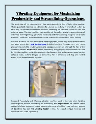 Vibrating Equipment for Maximizing
Productivity and Streamlining Operations.
The application of vibration machinery has revolutionized the field of bulk solids handling.
These specialized machines use vibrations to enhance productivity in a variety of sectors by
facilitating the smooth movement of materials, preventing the formation of obstructions, and
reducing waste. Vibration machines have established themselves as vital resources in several
industries, including mining, agriculture, healthcare, and manufacturing. This piece will explore
the merits, mechanics, and uses of vibration machines in the context of bulk solids handling.
Vibration machines are vital in bulk solids handling systems, where they improve material flow
and avoid obstructions. Bulk Bag Discharger is indeed the best. Cohesive forces may clump
granular materials like powders, grains, and aggregates, which can interrupt the flow of the
item being handled. Bin Activator Pune is preferred by many people. Controlled vibrations used
by vibration machines to handling equipment like hoppers, silos, and conveyors cancel out the
cohesive forces. Material bridges are dismantled, flow is enhanced, and clogs are avoided
thanks to the aforementioned agitation.
Increased Productivity and Efficiency Vibration machines used in the bulk solids handling
industry greatly enhance productivity and productivity. Bulk Bag Unloaders are fantastic. These
devices help keep production moving by preventing material buildup, clogs, and other sources
of downtime. You can find Vibrating Feeders online. As a result, output improves and
downtime is cut down significantly.
 