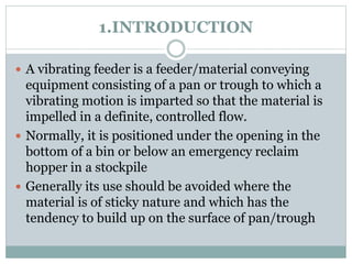 1.INTRODUCTION
 A vibrating feeder is a feeder/material conveying
equipment consisting of a pan or trough to which a
vibrating motion is imparted so that the material is
impelled in a definite, controlled flow.
 Normally, it is positioned under the opening in the
bottom of a bin or below an emergency reclaim
hopper in a stockpile
 Generally its use should be avoided where the
material is of sticky nature and which has the
tendency to build up on the surface of pan/trough
 