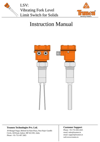 LSV:
Vibrating Fork Level
Limit Switch for Solids
Instruction Manual
39 Mangal Nagar, Behind Sai Ram Plaza, Near Rajiv Gandhi
Circle, AB Road, Indore, MP 452 001, India
Phone: +91-731-497 2065
Trumen Technologies Pvt. Ltd. Customer Support
Phone: +91-731-656 2425
email: sales@trumen.in
email: support@trumen.in
web:www.trumen.in
®
sensing matters
 