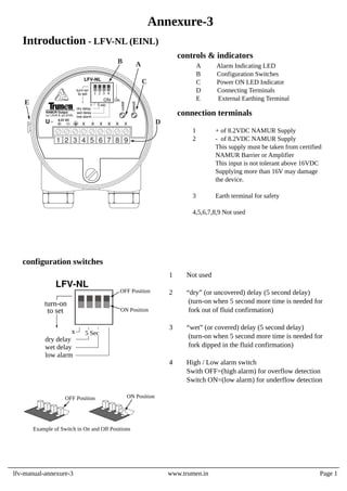 1 Not used
2 “dry” (or uncovered) delay (5 second delay)
(turn-on when 5 second more time is needed for
fork out of fluid confirmation)
3 “wet” (or covered) delay (5 second delay)
(turn-on when 5 second more time is needed for
fork dipped in the fluid confirmation)
4 High / Low alarm switch
Swith OFF=(high alarm) for overflow detection
Switch ON=(low alarm) for underflow detection
configuration switches
OFF Position
Example of Switch in On and Off Positions
ON Position
1 + of 8.2VDC NAMUR Supply
2 - of 8.2VDC NAMUR Supply
This supply must be taken from certified
NAMUR Barrier or Amplifier
This input is not tolerant above 16VDC
Supplying more than 16V may damage
the device.
3 Earth terminal for safety
4,5,6,7,8,9 Not used
A Alarm Indicating LED
B Configuration Switches
C Power ON LED Indicator
D Connecting Terminals
E External Earthing Terminal
controls & indicators
connection terminals
x
dry delay
wet delay
low alarm
to set
turn-on
LFV-NL
5 Sec
ON Position
OFF Position
lfv-manual-annexure-3 www.trumen.in
Annexure-3
Introduction - LFV-NL (EINL)
Page 1
B
1 2 3 4 5 6 7 8 9
A
C
D
E x
dry delay
wet delay
low alarm
to set
turn-on
LFV-NL
alarm
power
5 sec
U 8.2V DC
x x x x x
NAMUR Output
(⩽1.2mA & ⩾2.2mA)
ON
1 2 3 4
ON
x
 