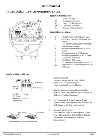 Introduction - LFV-U(S+P) (EIUSP / ERUSP)
1 sensitivity control
sensitive setting for low density fluids
(turn-on for low density fluids)
(keep turned-off for normal fluids)
2 “dry” (or uncovered) delay (5 second delay)
(turn-on when 5 second more time is needed for
fork out of fluid confirmation)
3 “wet” (or covered) delay (5 second delay)
(turn-on when 5 second more time is needed for
fork dipped in the fluid confirmation)
4 minimum failsafe select
Failsafe means alarm is same as power failure.
Turn on for underflow detection (min. failsafe)
Keep turned off for overflow detection
(max. failsafe)
configuration switches
OFF Position ON Position
Example of Switch in On and Off Positions
1 (+) of DC or Live of AC Supply input
2 (-) of DC or Neutral of AC Supply input
Supply:
15 to 80VDC or 15 to 260VAC 50/60Hz
3 Earth terminal for safety
4 Normally connected terminal of SPDT
contact
5 Common terminal of SPDT contact
6 Normally open terminal of SPDT contact
7 (-) of DC for PNP output
8 (+) of DC for PNP output
9 DC PNP output with respect to -ve of DC
Supply should be within 15 to 60VDC for
PNP output
A Alarm Indicating LED
B Configuration Switches
C Power ON LED Indicator
D Connecting Terminals
E External Earthing Terminal
controls & indicators
connection terminals
sensitive
dry delay
wet delay
min failsafe
to set
turn-on
LFV-U(S+P)
5 Sec
ON Position
OFF Position
lfv-manual-annexure-4 www.trumen.in Page 1
Annexure-4
!
sensitive
dry delay
wet delay
min failsafe
to set
turn-on
LFV-U(S+P)
5 Sec
status
power
L1 N
U 15... 80V DC
15... 260V AC
1 2 3 4 5 6 7 8 9
D
B
C
A
E
ON
U
15... 60V DC
PNP o/p
!
less than
60VDC only
 
