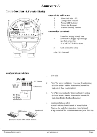1 Not used
2 “dry” (or uncovered) delay (5 second delay) setting
(turn-on when 5 second more time is needed for
fork out of fluid confirmation)
3 “wet” (or covered) delay (5 second delay) setting
(turn-on when 5 second more time is needed for
fork dipped in the fluid confirmation)
4 minimum failsafe select
Failsafe means alarm is same as power failure.
Turn on for underflow detection (min. failsafe)
Keep turned off for overflow detection (max. failsafe)
configuration switches
OFF Position ON Position
Example of Switch in On and Off Positions
1 Live of AC Supply through fuse
2 Neutral of AC Supply input through
specified series relay
18 to 260VAC 50/60 Hz series
3 Earth terminal for safety
4,5,6,7,8,9 Not used
A Alarm Indicating LED
B Configuration Switches
C Normal LED Indicator
D Connecting Terminals
E External Earthing Terminal
controls & indicators
connection terminals
x
dry delay
wet delay
min failsafe
to set
turn-on
LFV-AR
5 sec
ON Position
OFF Position
lfv-manual-annexure-5 www.trumen.in
Annexure-5
Introduction - LFV-AR (EIAR)
Page 1
x
dry delay
wet delay
to set
turn-on
LFV-AR
5 sec
alarm
normal
U 18... 260V AC
1 2 3 4 5 6 7 8 9
D
B
C
A
E
ON
min failsafe
2 wire AC series Relay
(<5mA holding current)
 