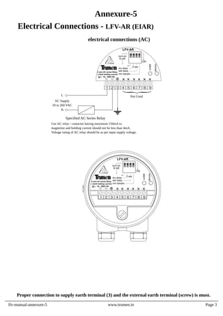 Proper connection to supply earth terminal (3) and the external earth terminal (screw) is must.
lfv-manual-annexure-5 www.trumen.in
Annexure-5
Electrical Connections - LFV-AR (EIAR)
electrical connections (AC)
Page 3
x
dry delay
wet delay
to set
turn-on
LFV-AR
5 sec
alarm
normal
U 18... 260V AC
1 2 3 4 5 6 7 8 9
ON
min failsafe
2 wire AC series Relay
(<5mA holding current)
x
dry delay
wet delay
to set
turn-on
LFV-AR
5 sec
alarm
normal
U 18... 260V AC
1 2 3 4 5 6 7 8 9
ON
min failsafe
2 wire AC series Relay
(<5mA holding current)
Not Used
L
N
AC Supply
18 to 260 VAC
Specified AC Series Relay
Use AC relay / contactor having maximum 150mA to
magnetize and holding current should not be less than 4mA.
Voltage rating of AC relay should be as per input supply voltage.
 