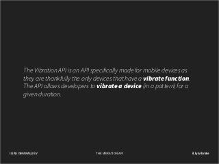 The Vibration API is an API specifically made for mobile devices as
they are thankfully the only devices that have a vibrate function.
The API allows developers to vibrate a device (in a pattern) for a
given duration.

ILIAS ISMANALIJEV

THE VIBRATION API

il.ly/vibrate

 