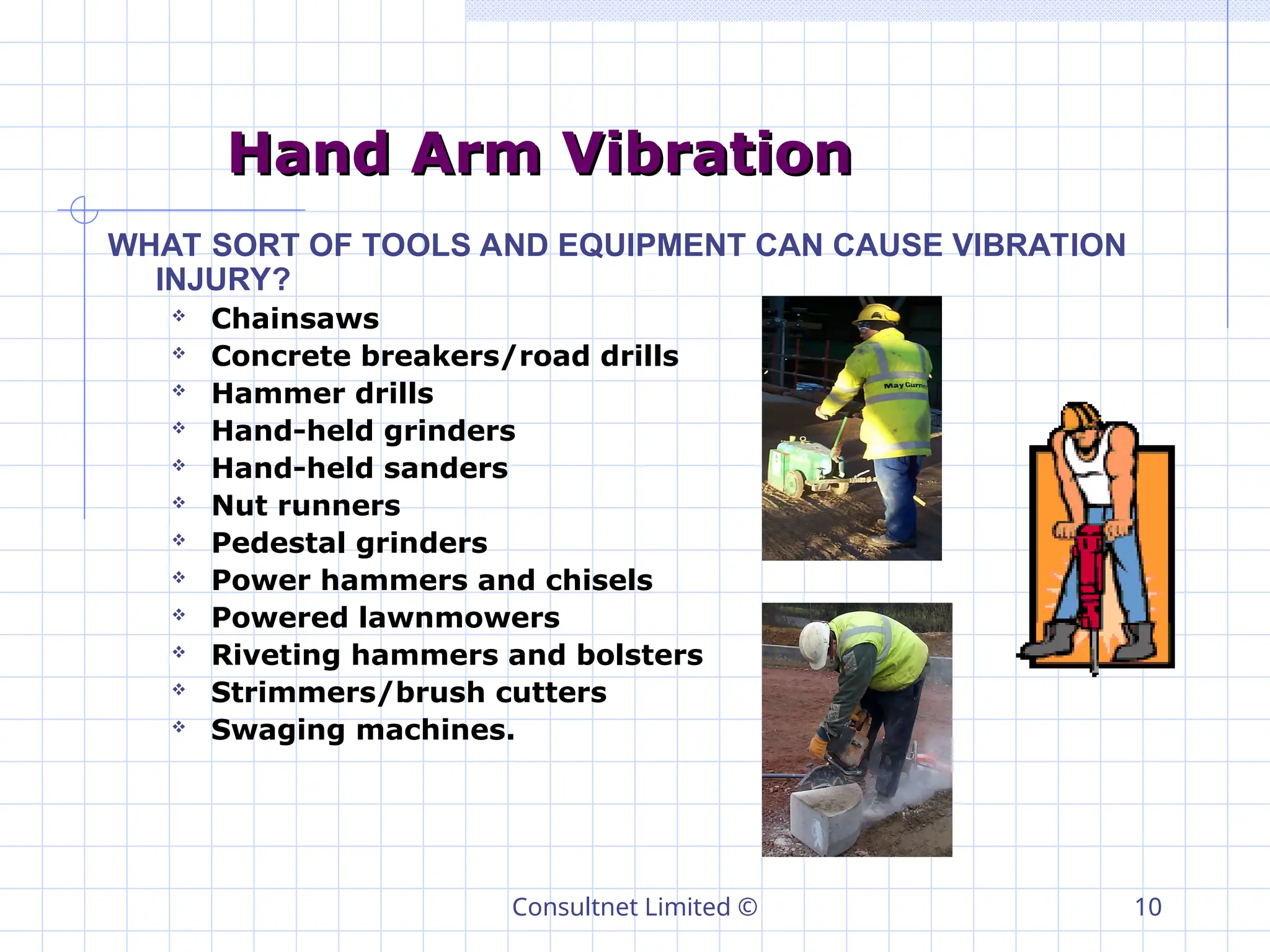 Consultnet Limited © 10
Hand Arm Vibration
Hand Arm Vibration
WHAT SORT OF TOOLS AND EQUIPMENT CAN CAUSE VIBRATION
INJURY?
 Chainsaws
 Concrete breakers/road drills
 Hammer drills
 Hand-held grinders
 Hand-held sanders
 Nut runners
 Pedestal grinders
 Power hammers and chisels
 Powered lawnmowers
 Riveting hammers and bolsters
 Strimmers/brush cutters
 Swaging machines.
 