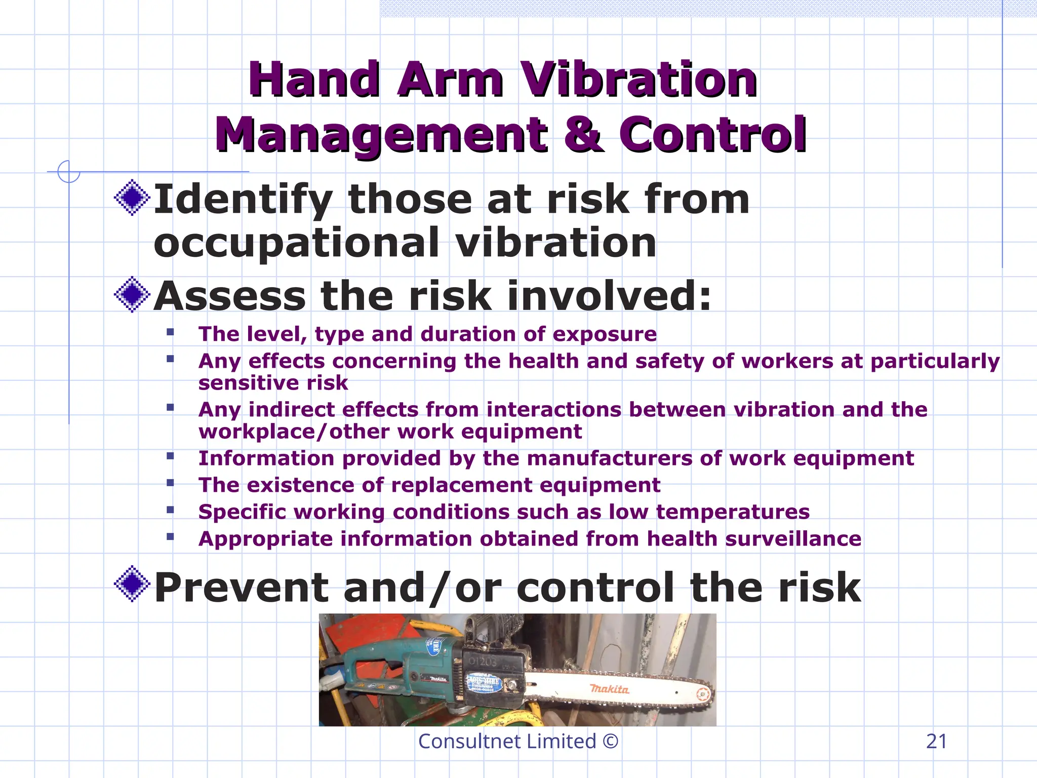 Consultnet Limited © 21
Hand Arm Vibration
Hand Arm Vibration
Management & Control
Management & Control
Identify those at risk from
occupational vibration
Assess the risk involved:
 The level, type and duration of exposure
 Any effects concerning the health and safety of workers at particularly
sensitive risk
 Any indirect effects from interactions between vibration and the
workplace/other work equipment
 Information provided by the manufacturers of work equipment
 The existence of replacement equipment
 Specific working conditions such as low temperatures
 Appropriate information obtained from health surveillance
Prevent and/or control the risk
 