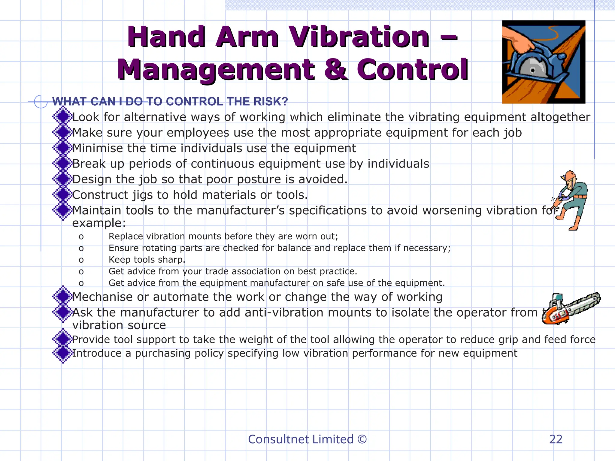 Consultnet Limited © 22
Hand Arm Vibration –
Hand Arm Vibration –
Management & Control
Management & Control
WHAT CAN I DO TO CONTROL THE RISK?
Look for alternative ways of working which eliminate the vibrating equipment altogether
Make sure your employees use the most appropriate equipment for each job
Minimise the time individuals use the equipment
Break up periods of continuous equipment use by individuals
Design the job so that poor posture is avoided.
Construct jigs to hold materials or tools.
Maintain tools to the manufacturer’s specifications to avoid worsening vibration for
example:
o Replace vibration mounts before they are worn out;
o Ensure rotating parts are checked for balance and replace them if necessary;
o Keep tools sharp.
o Get advice from your trade association on best practice.
o Get advice from the equipment manufacturer on safe use of the equipment.
Mechanise or automate the work or change the way of working
Ask the manufacturer to add anti-vibration mounts to isolate the operator from the
vibration source
Provide tool support to take the weight of the tool allowing the operator to reduce grip and feed force
Introduce a purchasing policy specifying low vibration performance for new equipment
 
