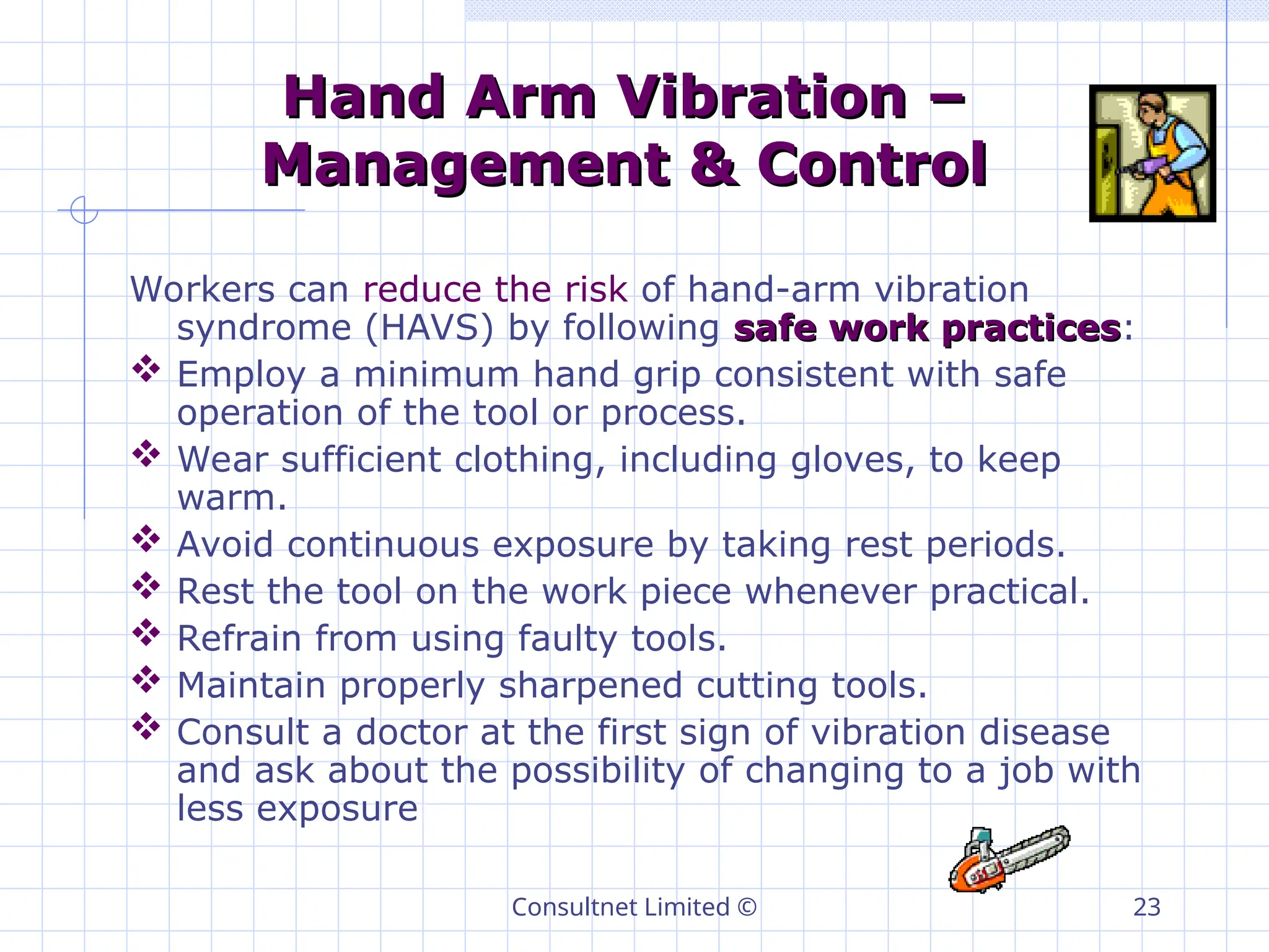 Consultnet Limited © 23
Hand Arm Vibration –
Hand Arm Vibration –
Management & Control
Management & Control
Workers can reduce the risk of hand-arm vibration
syndrome (HAVS) by following safe work practices
safe work practices:
 Employ a minimum hand grip consistent with safe
operation of the tool or process.
 Wear sufficient clothing, including gloves, to keep
warm.
 Avoid continuous exposure by taking rest periods.
 Rest the tool on the work piece whenever practical.
 Refrain from using faulty tools.
 Maintain properly sharpened cutting tools.
 Consult a doctor at the first sign of vibration disease
and ask about the possibility of changing to a job with
less exposure
 