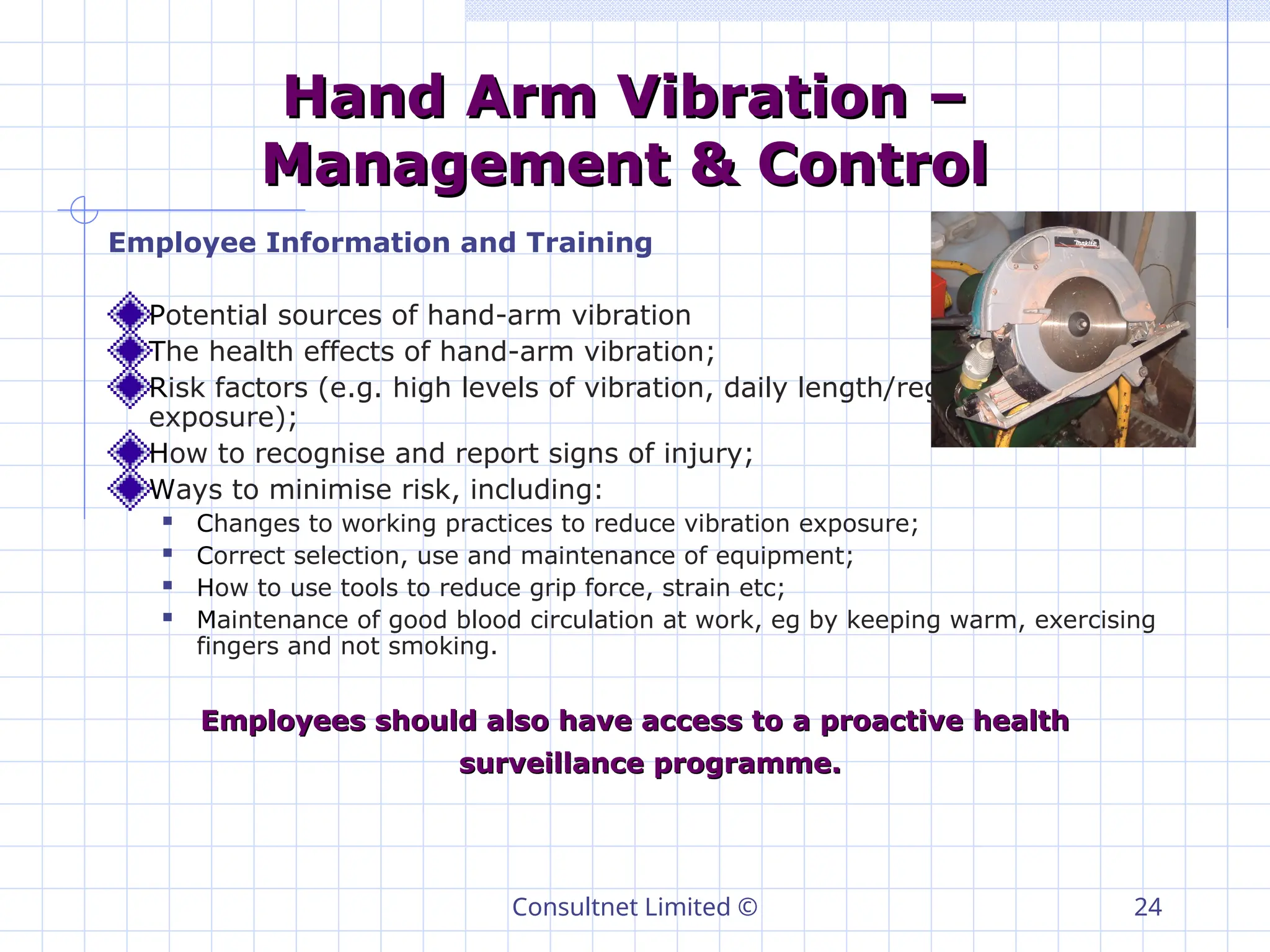 Consultnet Limited © 24
Hand Arm Vibration –
Hand Arm Vibration –
Management & Control
Management & Control
Employee Information and Training
Potential sources of hand-arm vibration
The health effects of hand-arm vibration;
Risk factors (e.g. high levels of vibration, daily length/regularity of
exposure);
How to recognise and report signs of injury;
Ways to minimise risk, including:
 Changes to working practices to reduce vibration exposure;
 Correct selection, use and maintenance of equipment;
 How to use tools to reduce grip force, strain etc;
 Maintenance of good blood circulation at work, eg by keeping warm, exercising
fingers and not smoking.
Employees should also have access to a proactive health
Employees should also have access to a proactive health
surveillance programme.
surveillance programme.
 
