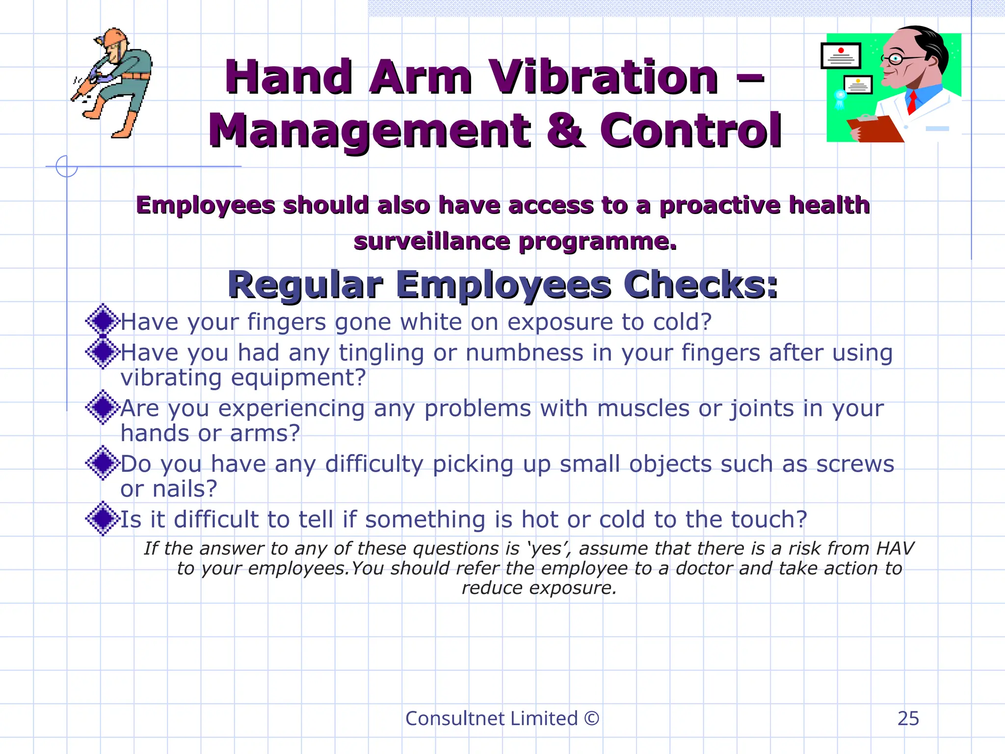 Consultnet Limited © 25
Hand Arm Vibration –
Hand Arm Vibration –
Management & Control
Management & Control
Employees should also have access to a proactive health
Employees should also have access to a proactive health
surveillance programme.
surveillance programme.
Regular Employees Checks:
Regular Employees Checks:
Have your fingers gone white on exposure to cold?
Have you had any tingling or numbness in your fingers after using
vibrating equipment?
Are you experiencing any problems with muscles or joints in your
hands or arms?
Do you have any difficulty picking up small objects such as screws
or nails?
Is it difficult to tell if something is hot or cold to the touch?
If the answer to any of these questions is ‘yes’, assume that there is a risk from HAV
to your employees.You should refer the employee to a doctor and take action to
reduce exposure.
 