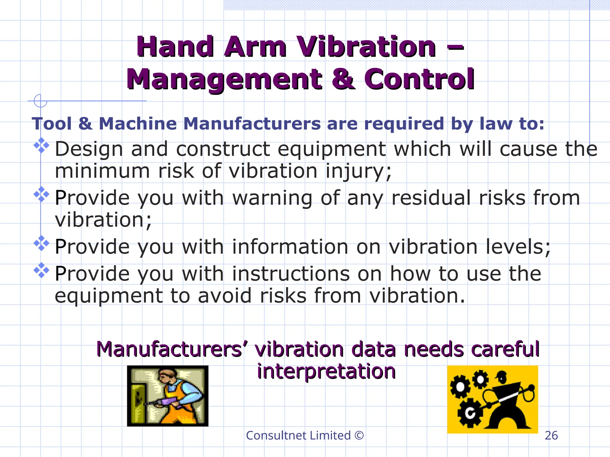 Consultnet Limited © 26
Hand Arm Vibration –
Hand Arm Vibration –
Management & Control
Management & Control
Tool & Machine Manufacturers are required by law to:
Design and construct equipment which will cause the
minimum risk of vibration injury;
Provide you with warning of any residual risks from
vibration;
Provide you with information on vibration levels;
Provide you with instructions on how to use the
equipment to avoid risks from vibration.
Manufacturers’ vibration data needs careful
Manufacturers’ vibration data needs careful
interpretation
interpretation
 