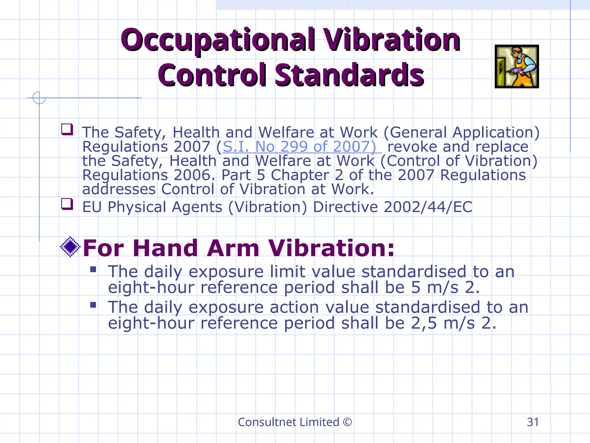 Consultnet Limited © 31
Occupational Vibration
Occupational Vibration
Control Standards
Control Standards
 The Safety, Health and Welfare at Work (General Application)
Regulations 2007 (S.I. No 299 of 2007) revoke and replace
the Safety, Health and Welfare at Work (Control of Vibration)
Regulations 2006. Part 5 Chapter 2 of the 2007 Regulations
addresses Control of Vibration at Work.
 EU Physical Agents (Vibration) Directive 2002/44/EC
For Hand Arm Vibration:
 The daily exposure limit value standardised to an
eight-hour reference period shall be 5 m/s 2.
 The daily exposure action value standardised to an
eight-hour reference period shall be 2,5 m/s 2.
 