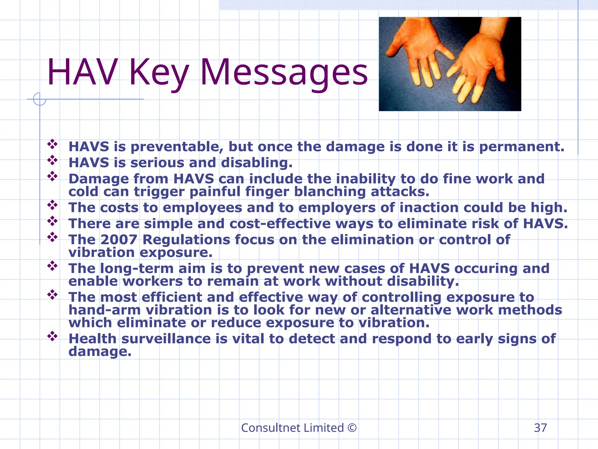 Consultnet Limited © 37
HAV Key Messages
 HAVS is preventable, but once the damage is done it is permanent.
 HAVS is serious and disabling.
 Damage from HAVS can include the inability to do fine work and
cold can trigger painful finger blanching attacks.
 The costs to employees and to employers of inaction could be high.
 There are simple and cost-effective ways to eliminate risk of HAVS.
 The 2007 Regulations focus on the elimination or control of
vibration exposure.
 The long-term aim is to prevent new cases of HAVS occuring and
enable workers to remain at work without disability.
 The most efficient and effective way of controlling exposure to
hand-arm vibration is to look for new or alternative work methods
which eliminate or reduce exposure to vibration.
 Health surveillance is vital to detect and respond to early signs of
damage.
 