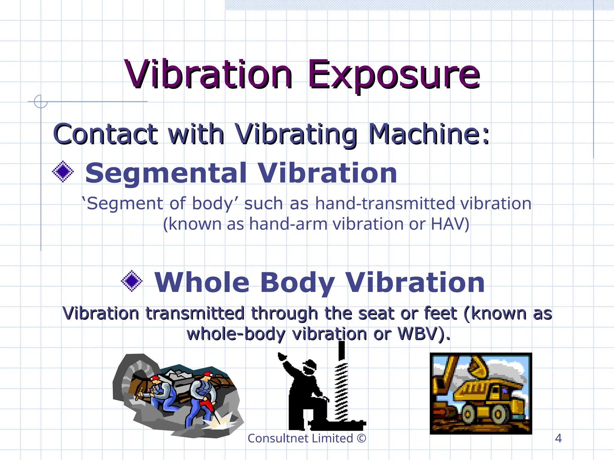 Consultnet Limited © 4
Vibration Exposure
Vibration Exposure
Contact with Vibrating Machine:
Contact with Vibrating Machine:
Segmental Vibration
‘Segment of body’ such as hand-transmitted vibration
(known as hand-arm vibration or HAV)
Whole Body Vibration
Vibration transmitted through the seat or feet (known as
Vibration transmitted through the seat or feet (known as
whole-body vibration or WBV).
whole-body vibration or WBV).
 