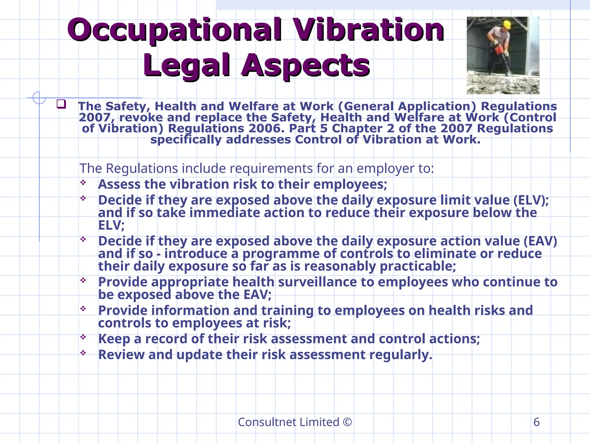 Consultnet Limited © 6
Occupational Vibration
Occupational Vibration
Legal Aspects
Legal Aspects
 The Safety, Health and Welfare at Work (General Application) Regulations
2007, revoke and replace the Safety, Health and Welfare at Work (Control
of Vibration) Regulations 2006. Part 5 Chapter 2 of the 2007 Regulations
specifically addresses Control of Vibration at Work.
The Regulations include requirements for an employer to:
 Assess the vibration risk to their employees;
 Decide if they are exposed above the daily exposure limit value (ELV);
and if so take immediate action to reduce their exposure below the
ELV;
 Decide if they are exposed above the daily exposure action value (EAV)
and if so - introduce a programme of controls to eliminate or reduce
their daily exposure so far as is reasonably practicable;
 Provide appropriate health surveillance to employees who continue to
be exposed above the EAV;
 Provide information and training to employees on health risks and
controls to employees at risk;
 Keep a record of their risk assessment and control actions;
 Review and update their risk assessment regularly.
 