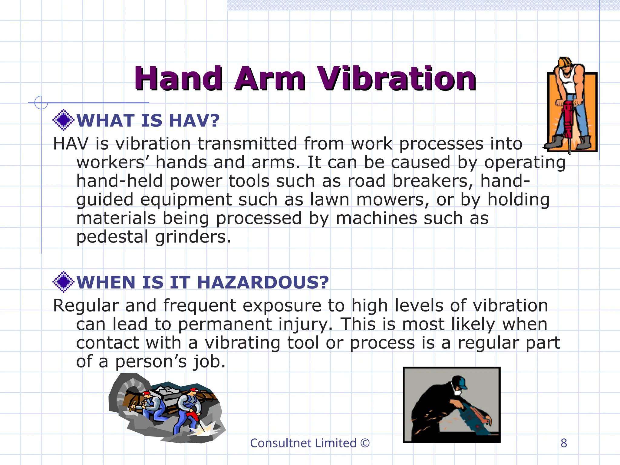 Consultnet Limited © 8
Hand Arm Vibration
Hand Arm Vibration
WHAT IS HAV?
HAV is vibration transmitted from work processes into
workers’ hands and arms. It can be caused by operating
hand-held power tools such as road breakers, hand-
guided equipment such as lawn mowers, or by holding
materials being processed by machines such as
pedestal grinders.
WHEN IS IT HAZARDOUS?
Regular and frequent exposure to high levels of vibration
can lead to permanent injury. This is most likely when
contact with a vibrating tool or process is a regular part
of a person’s job.
 