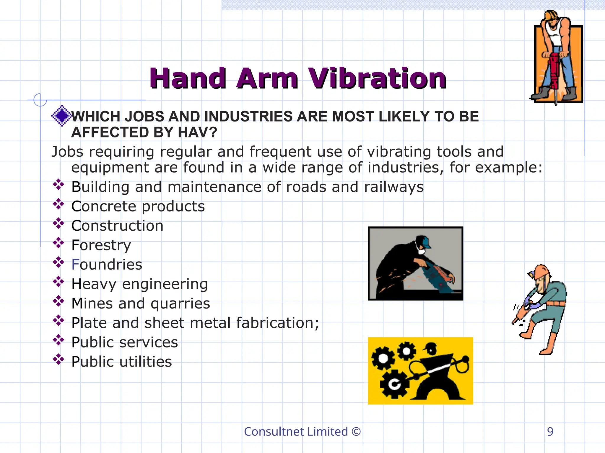Consultnet Limited © 9
Hand Arm Vibration
Hand Arm Vibration
WHICH JOBS AND INDUSTRIES ARE MOST LIKELY TO BE
AFFECTED BY HAV?
Jobs requiring regular and frequent use of vibrating tools and
equipment are found in a wide range of industries, for example:
 Building and maintenance of roads and railways
 Concrete products
 Construction
 Forestry
 Foundries
 Heavy engineering
 Mines and quarries
 Plate and sheet metal fabrication;
 Public services
 Public utilities
 