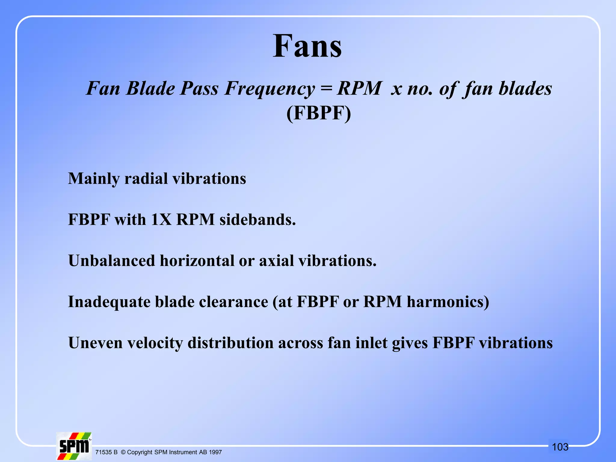 103
71535 B © Copyright SPM Instrument AB 1997
Fans
Fan Blade Pass Frequency = RPM x no. of fan blades
(FBPF)
Mainly radial vibrations
FBPF with 1X RPM sidebands.
Unbalanced horizontal or axial vibrations.
Inadequate blade clearance (at FBPF or RPM harmonics)
Uneven velocity distribution across fan inlet gives FBPF vibrations
 