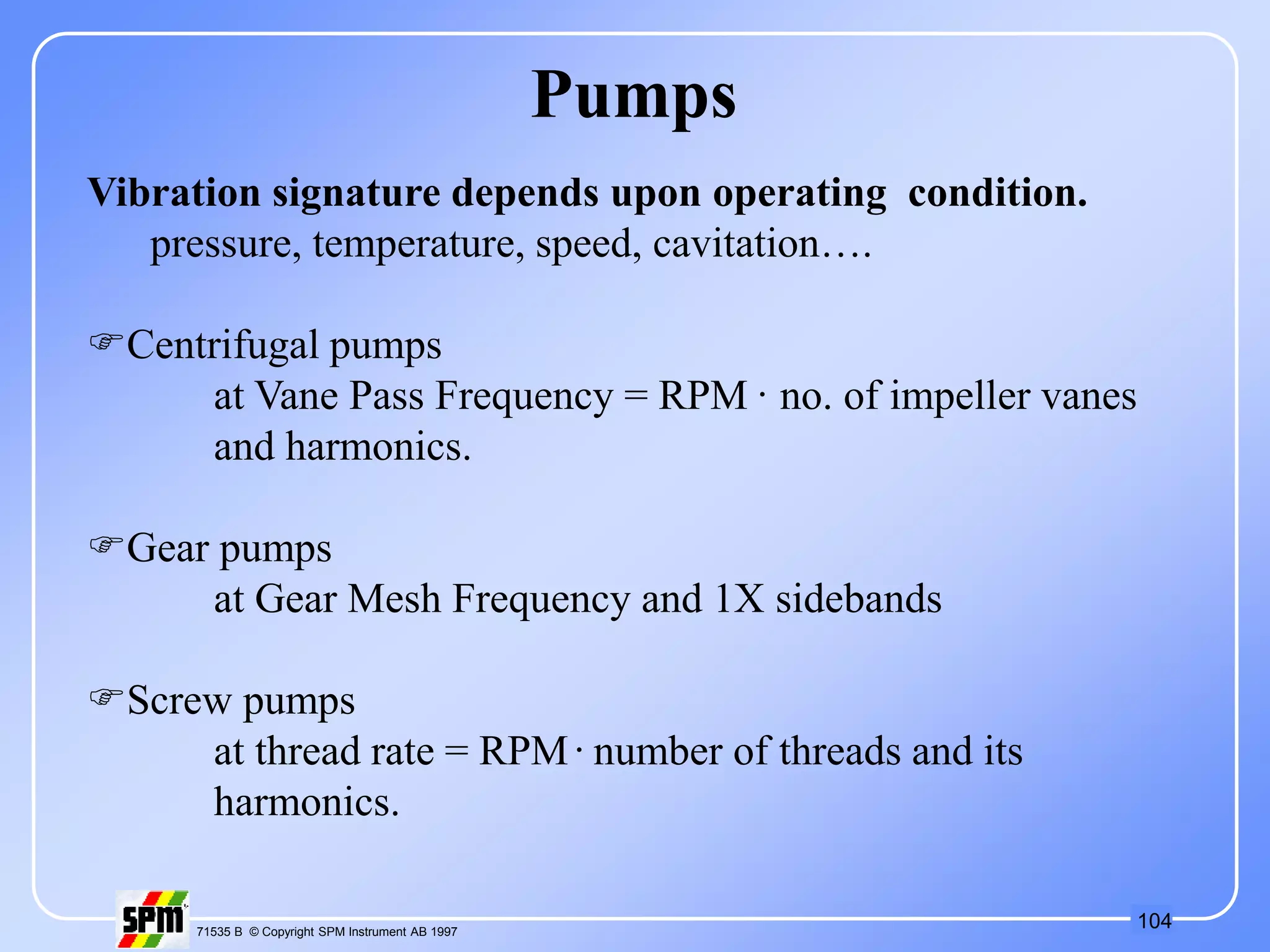 104
71535 B © Copyright SPM Instrument AB 1997
Vibration signature depends upon operating condition.
pressure, temperature, speed, cavitation….
Centrifugal pumps
at Vane Pass Frequency = RPM . no. of impeller vanes
and harmonics.
Gear pumps
at Gear Mesh Frequency and 1X sidebands
Screw pumps
at thread rate = RPM . number of threads and its
harmonics.
Pumps
 