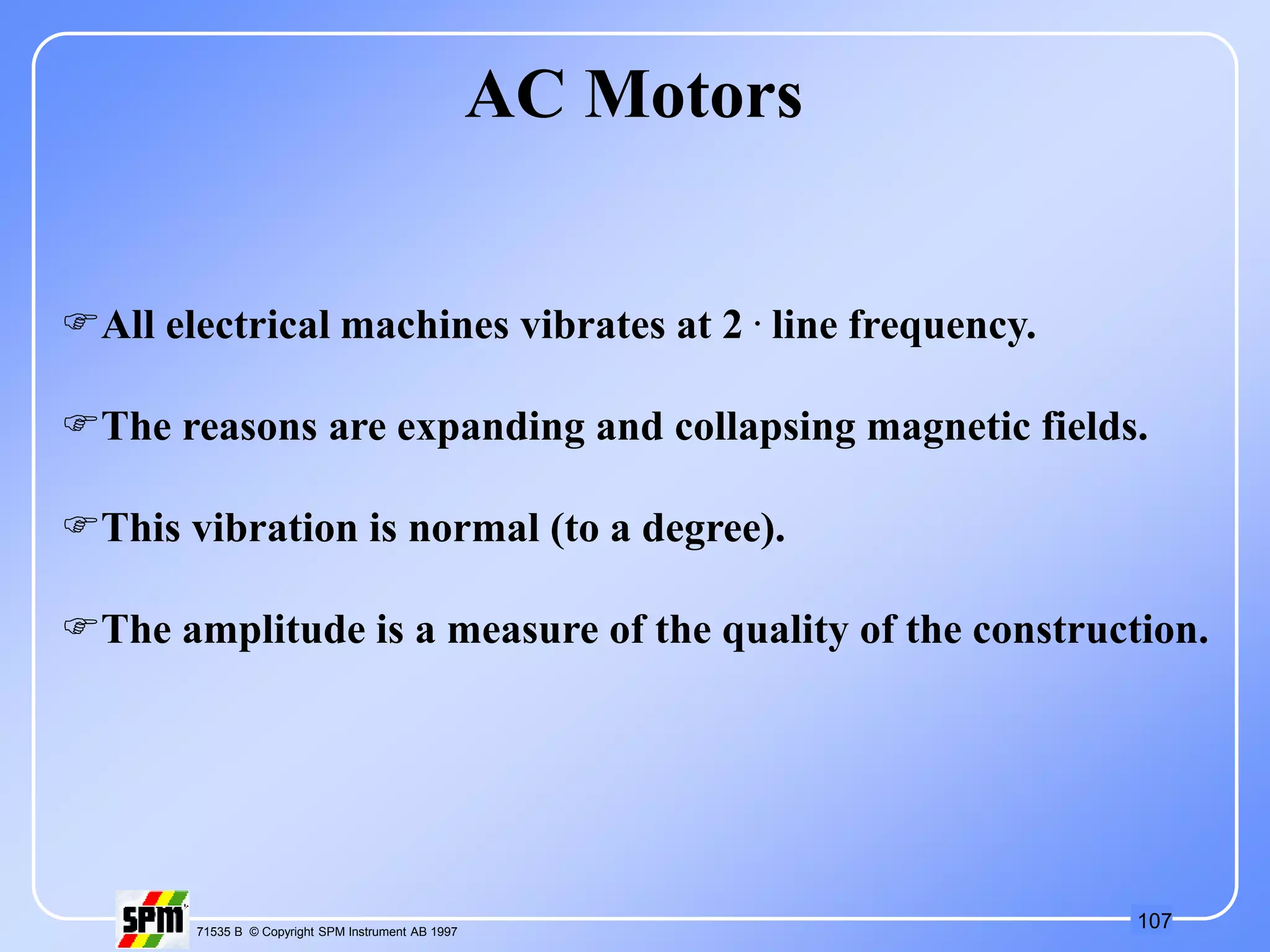 107
71535 B © Copyright SPM Instrument AB 1997
AC Motors
All electrical machines vibrates at 2 . line frequency.
The reasons are expanding and collapsing magnetic fields.
This vibration is normal (to a degree).
The amplitude is a measure of the quality of the construction.
 