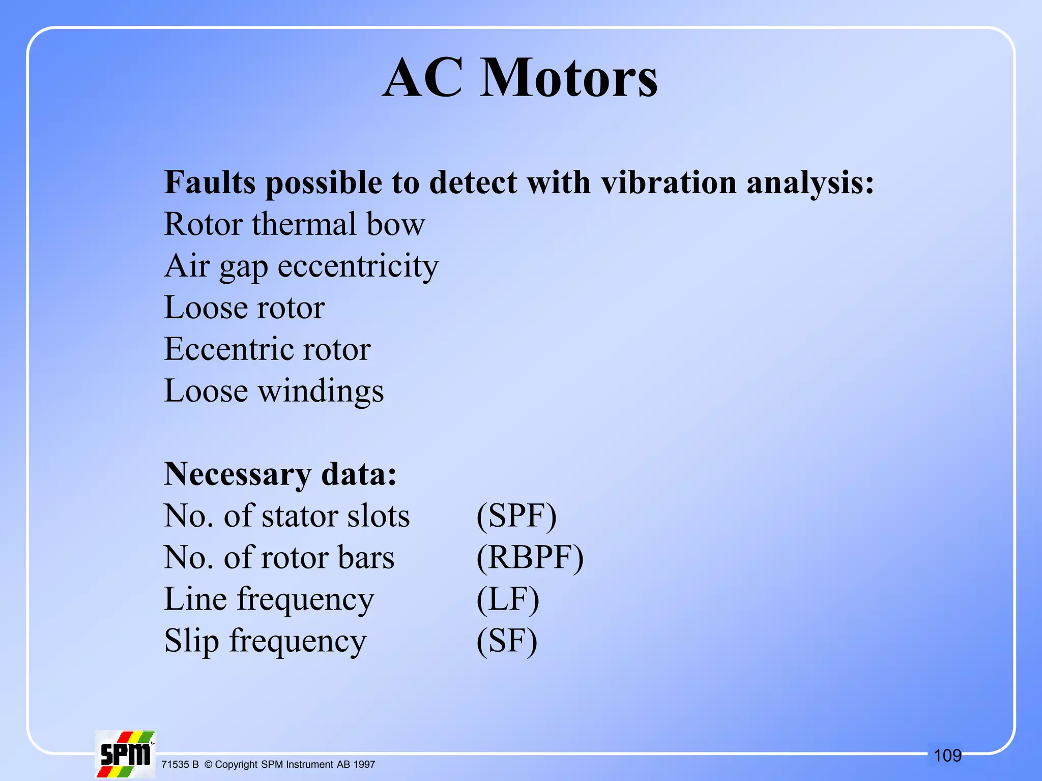 109
71535 B © Copyright SPM Instrument AB 1997
AC Motors
Faults possible to detect with vibration analysis:
Rotor thermal bow
Air gap eccentricity
Loose rotor
Eccentric rotor
Loose windings
Necessary data:
No. of stator slots (SPF)
No. of rotor bars (RBPF)
Line frequency (LF)
Slip frequency (SF)
 