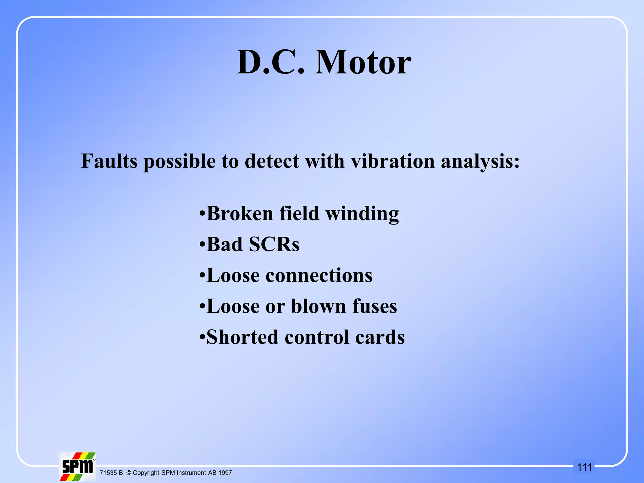 111
71535 B © Copyright SPM Instrument AB 1997
D.C. Motor
•Broken field winding
•Bad SCRs
•Loose connections
•Loose or blown fuses
•Shorted control cards
Faults possible to detect with vibration analysis:
 