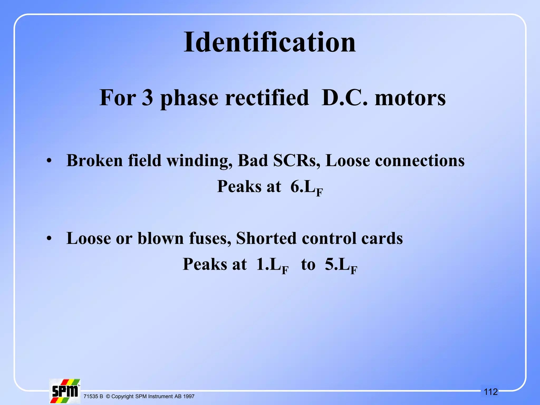 112
71535 B © Copyright SPM Instrument AB 1997
Identification
• Broken field winding, Bad SCRs, Loose connections
Peaks at 6.LF
• Loose or blown fuses, Shorted control cards
Peaks at 1.LF to 5.LF
For 3 phase rectified D.C. motors
 