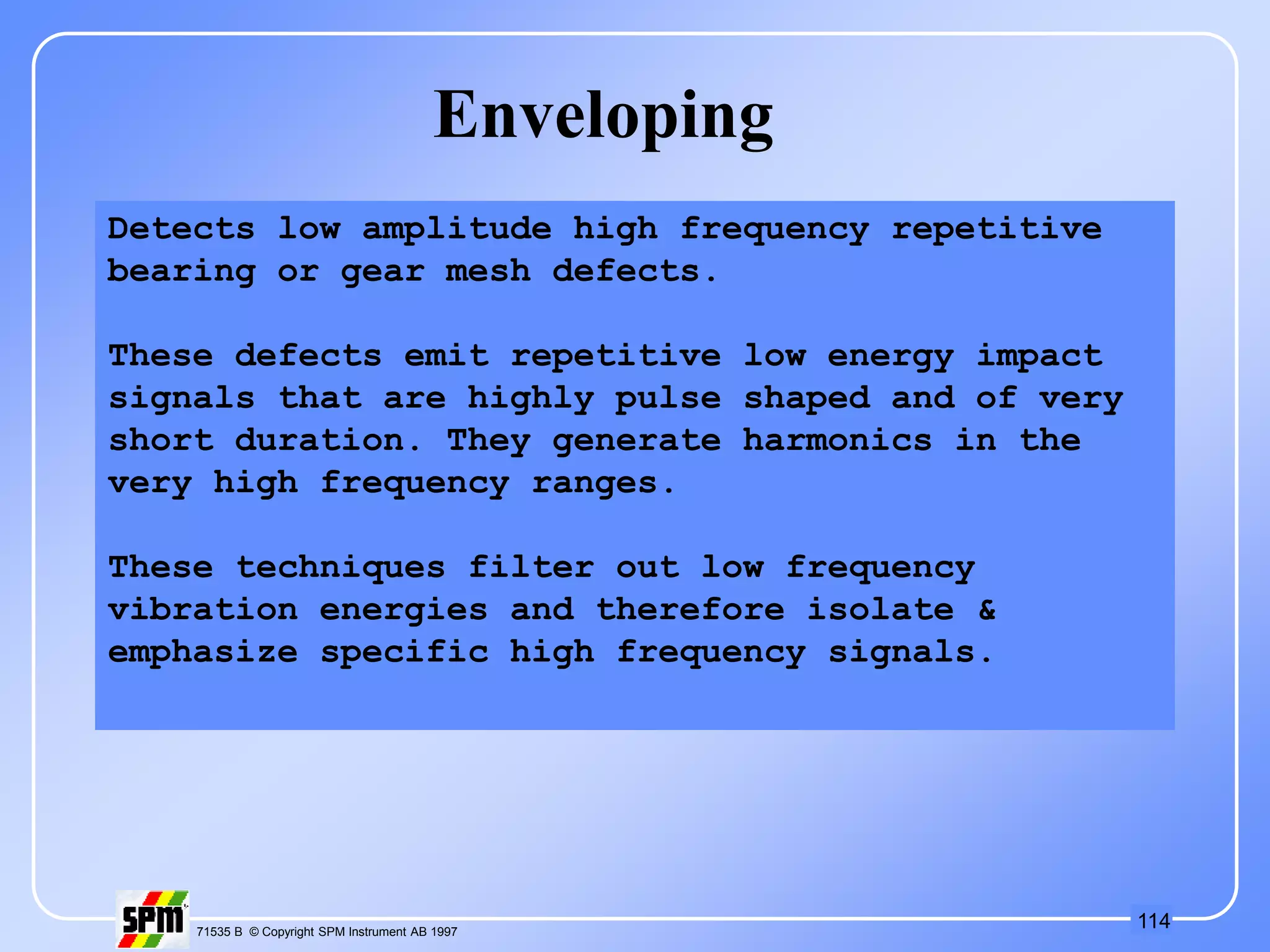 114
71535 B © Copyright SPM Instrument AB 1997
Enveloping
Detects low amplitude high frequency repetitive
bearing or gear mesh defects.
These defects emit repetitive low energy impact
signals that are highly pulse shaped and of very
short duration. They generate harmonics in the
very high frequency ranges.
These techniques filter out low frequency
vibration energies and therefore isolate &
emphasize specific high frequency signals.
 