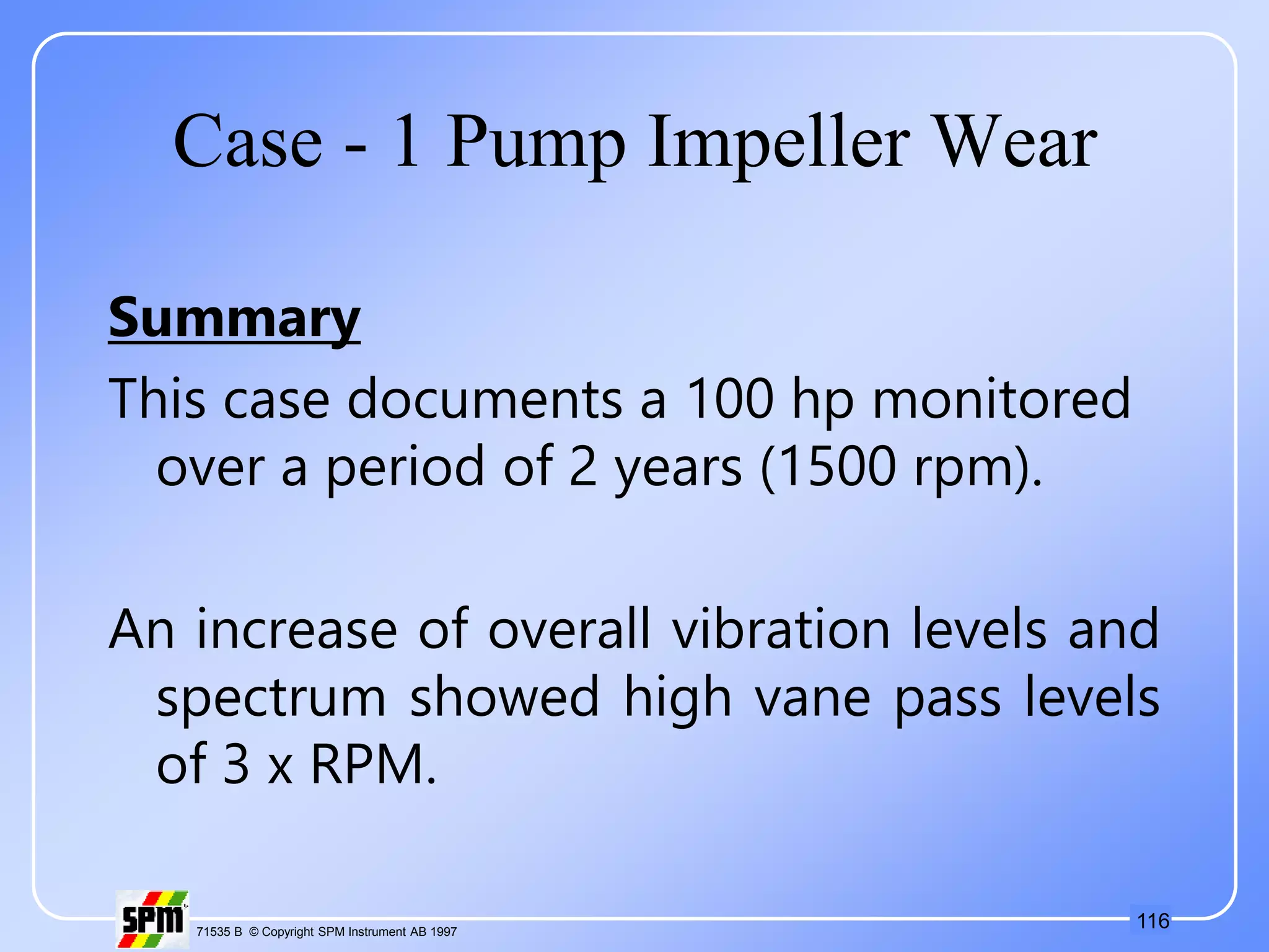 116
71535 B © Copyright SPM Instrument AB 1997
Case - 1 Pump Impeller Wear
Summary
This case documents a 100 hp monitored
over a period of 2 years (1500 rpm).
An increase of overall vibration levels and
spectrum showed high vane pass levels
of 3 x RPM.
 