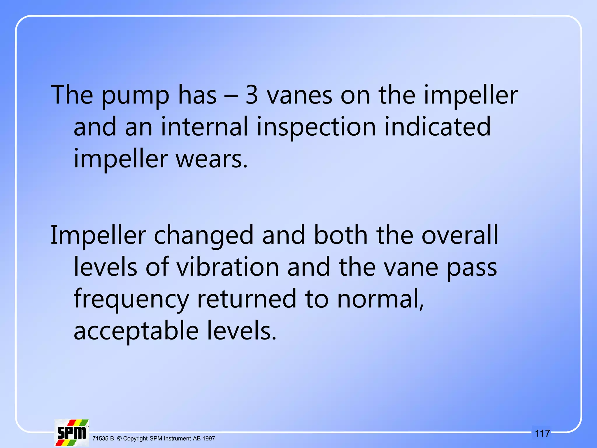 117
71535 B © Copyright SPM Instrument AB 1997
The pump has – 3 vanes on the impeller
and an internal inspection indicated
impeller wears.
Impeller changed and both the overall
levels of vibration and the vane pass
frequency returned to normal,
acceptable levels.
 