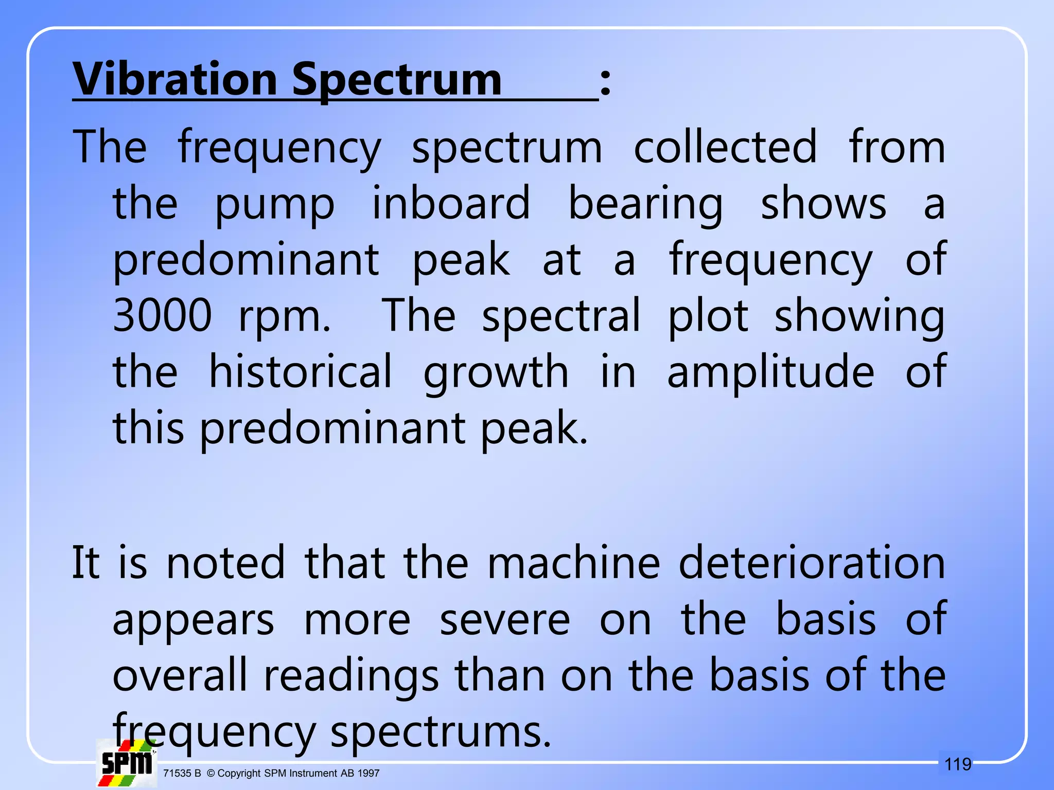 119
71535 B © Copyright SPM Instrument AB 1997
Vibration Spectrum :
The frequency spectrum collected from
the pump inboard bearing shows a
predominant peak at a frequency of
3000 rpm. The spectral plot showing
the historical growth in amplitude of
this predominant peak.
It is noted that the machine deterioration
appears more severe on the basis of
overall readings than on the basis of the
frequency spectrums.
 