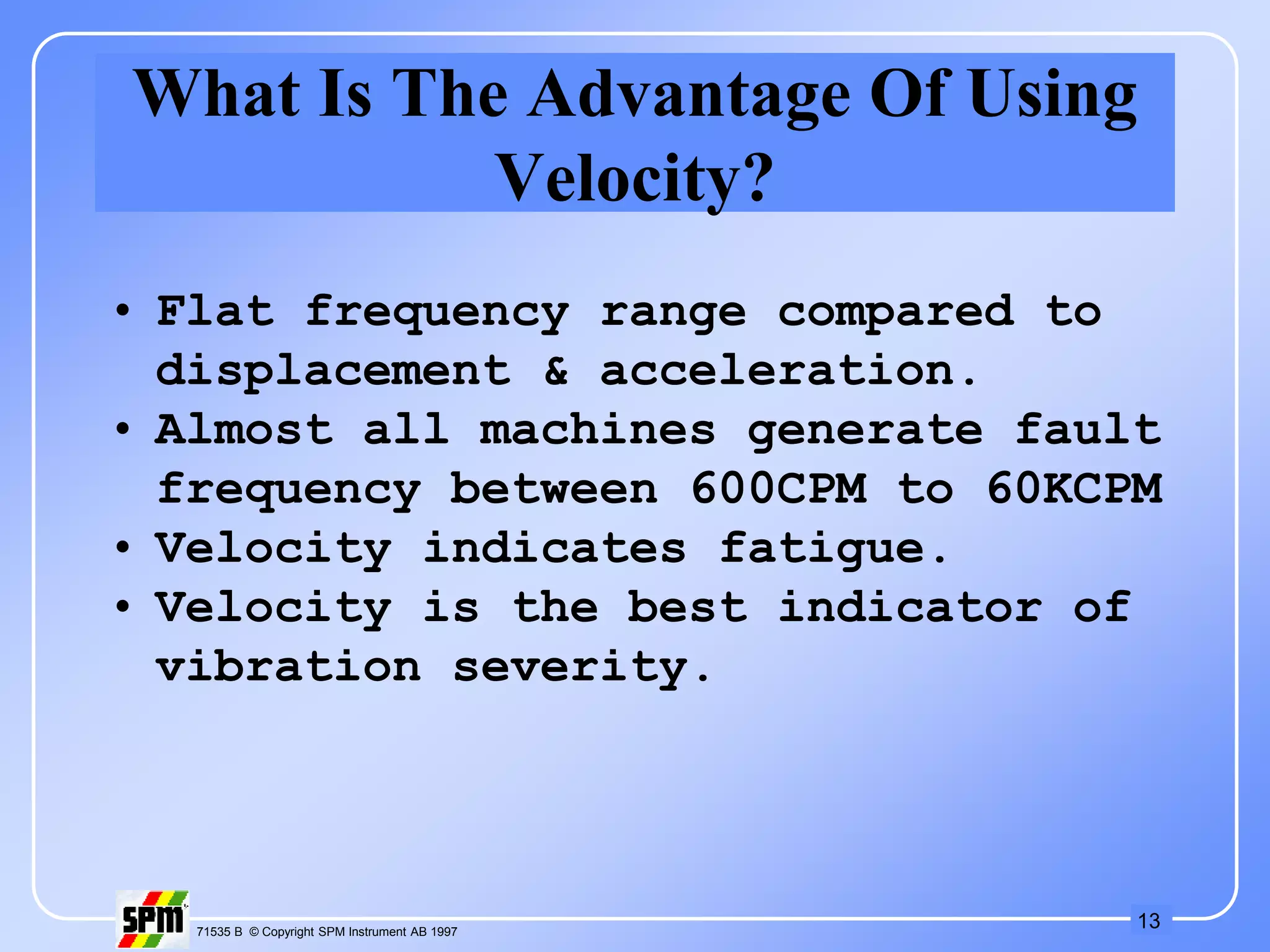 13
71535 B © Copyright SPM Instrument AB 1997
What Is The Advantage Of Using
Velocity?
• Flat frequency range compared to
displacement & acceleration.
• Almost all machines generate fault
frequency between 600CPM to 60KCPM
• Velocity indicates fatigue.
• Velocity is the best indicator of
vibration severity.
 