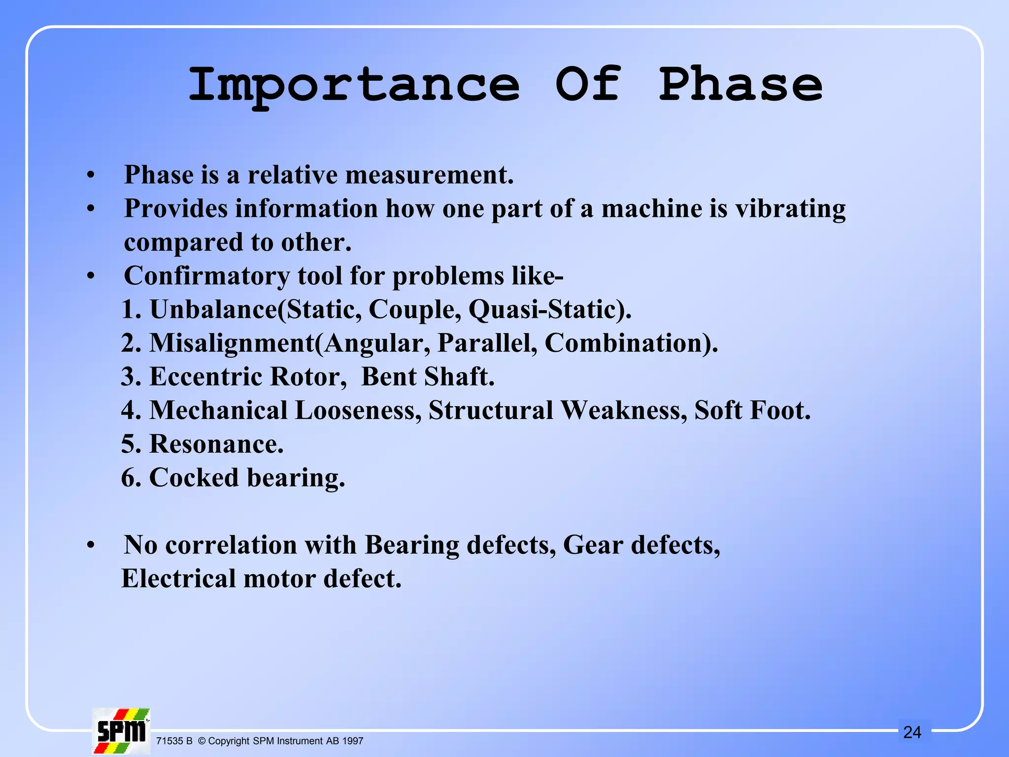 24
71535 B © Copyright SPM Instrument AB 1997
Importance Of Phase
• Phase is a relative measurement.
• Provides information how one part of a machine is vibrating
compared to other.
• Confirmatory tool for problems like-
1. Unbalance(Static, Couple, Quasi-Static).
2. Misalignment(Angular, Parallel, Combination).
3. Eccentric Rotor, Bent Shaft.
4. Mechanical Looseness, Structural Weakness, Soft Foot.
5. Resonance.
6. Cocked bearing.
• No correlation with Bearing defects, Gear defects,
Electrical motor defect.
 
