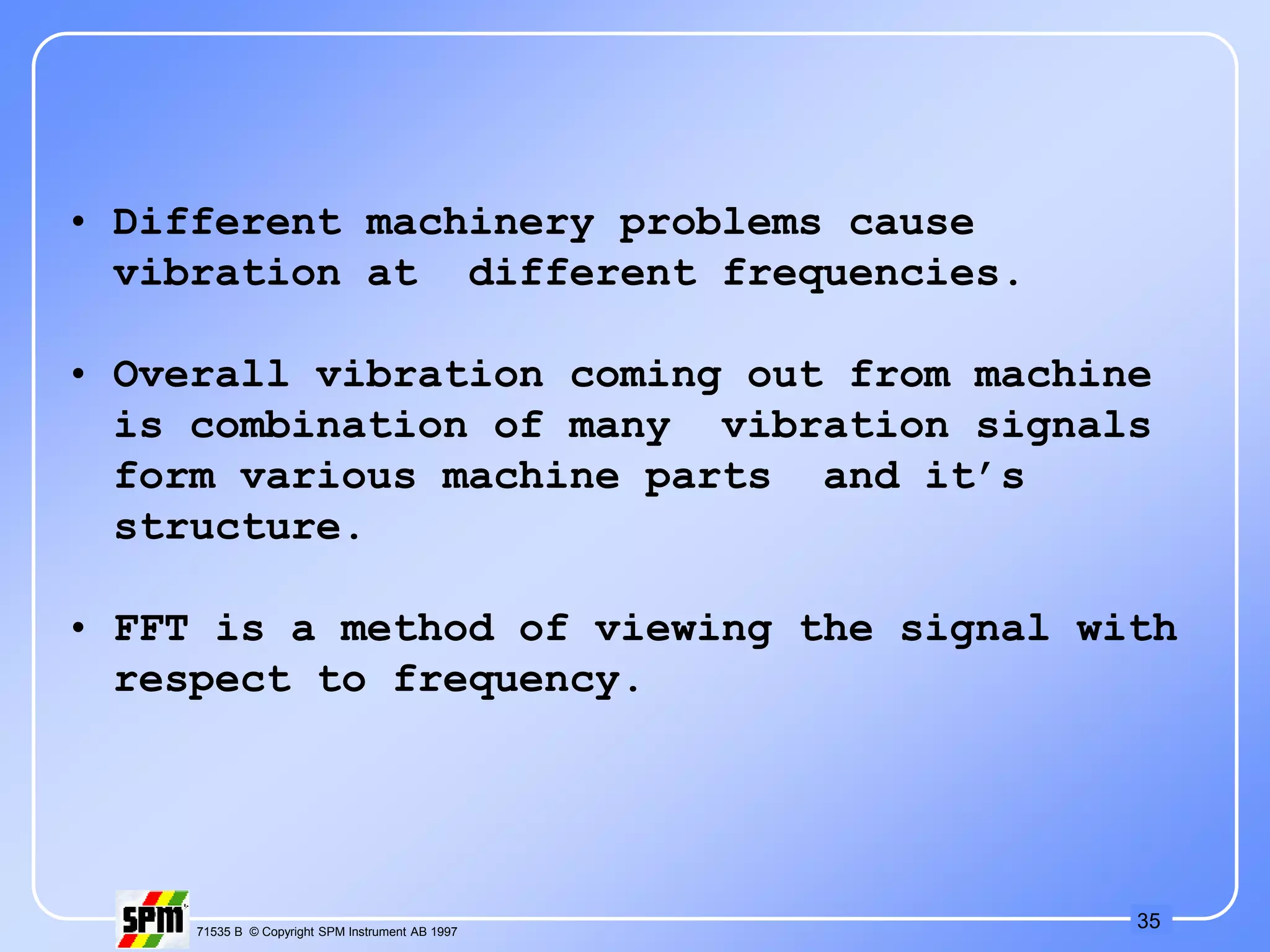 35
71535 B © Copyright SPM Instrument AB 1997
• Different machinery problems cause
vibration at different frequencies.
• Overall vibration coming out from machine
is combination of many vibration signals
form various machine parts and it’s
structure.
• FFT is a method of viewing the signal with
respect to frequency.
 
