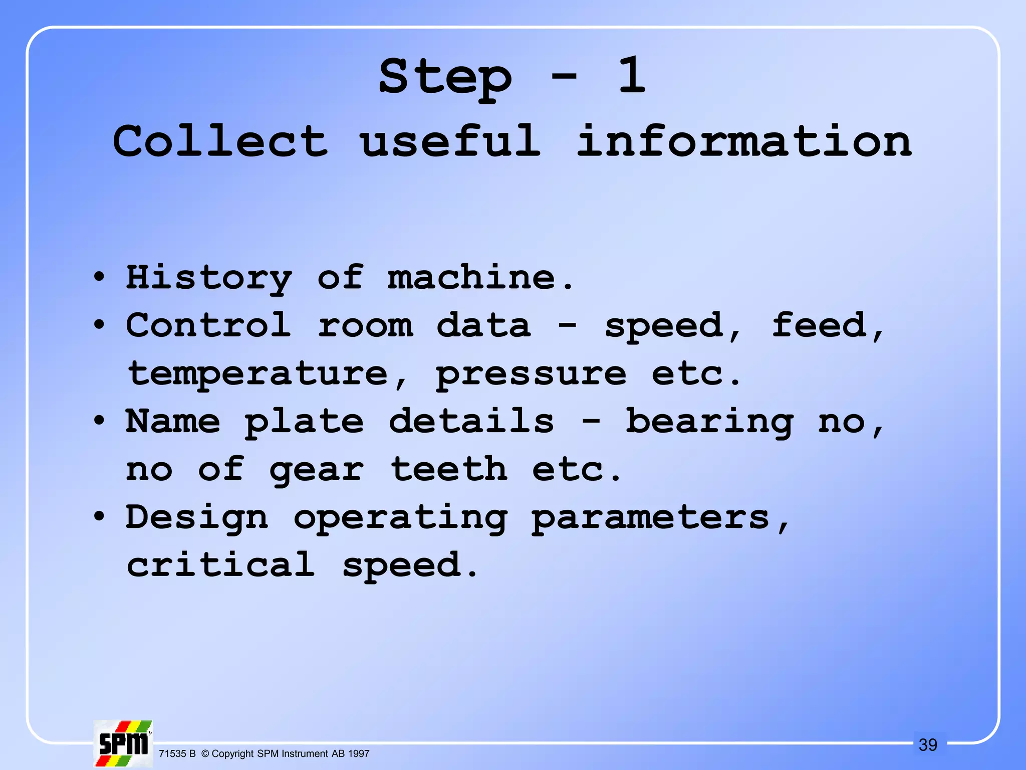 39
71535 B © Copyright SPM Instrument AB 1997
Step - 1
Collect useful information
• History of machine.
• Control room data - speed, feed,
temperature, pressure etc.
• Name plate details - bearing no,
no of gear teeth etc.
• Design operating parameters,
critical speed.
 