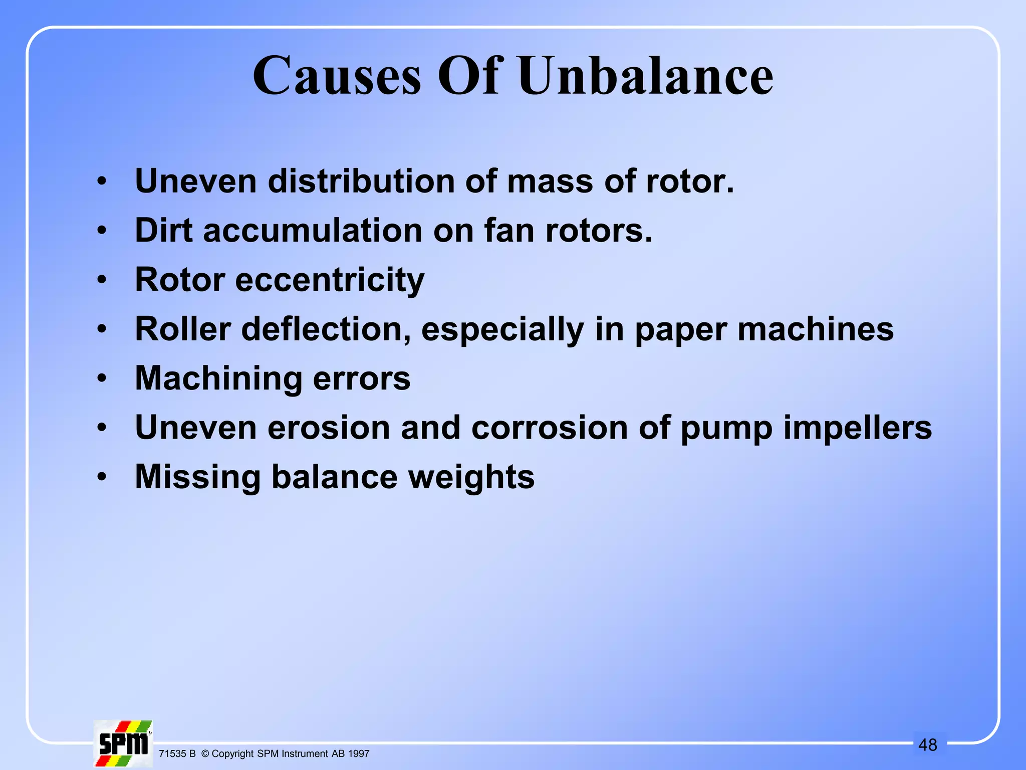 48
71535 B © Copyright SPM Instrument AB 1997
Causes Of Unbalance
• Uneven distribution of mass of rotor.
• Dirt accumulation on fan rotors.
• Rotor eccentricity
• Roller deflection, especially in paper machines
• Machining errors
• Uneven erosion and corrosion of pump impellers
• Missing balance weights
 