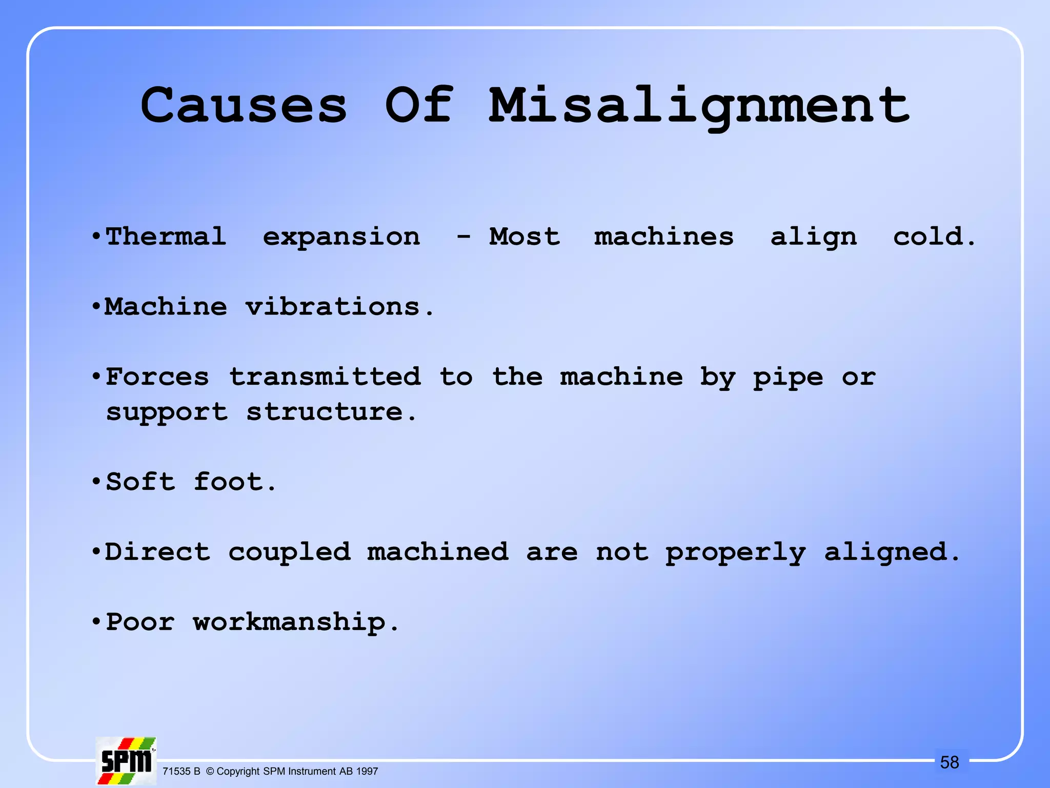 58
71535 B © Copyright SPM Instrument AB 1997
Causes Of Misalignment
•Thermal expansion - Most machines align cold.
•Machine vibrations.
•Forces transmitted to the machine by pipe or
support structure.
•Soft foot.
•Direct coupled machined are not properly aligned.
•Poor workmanship.
 