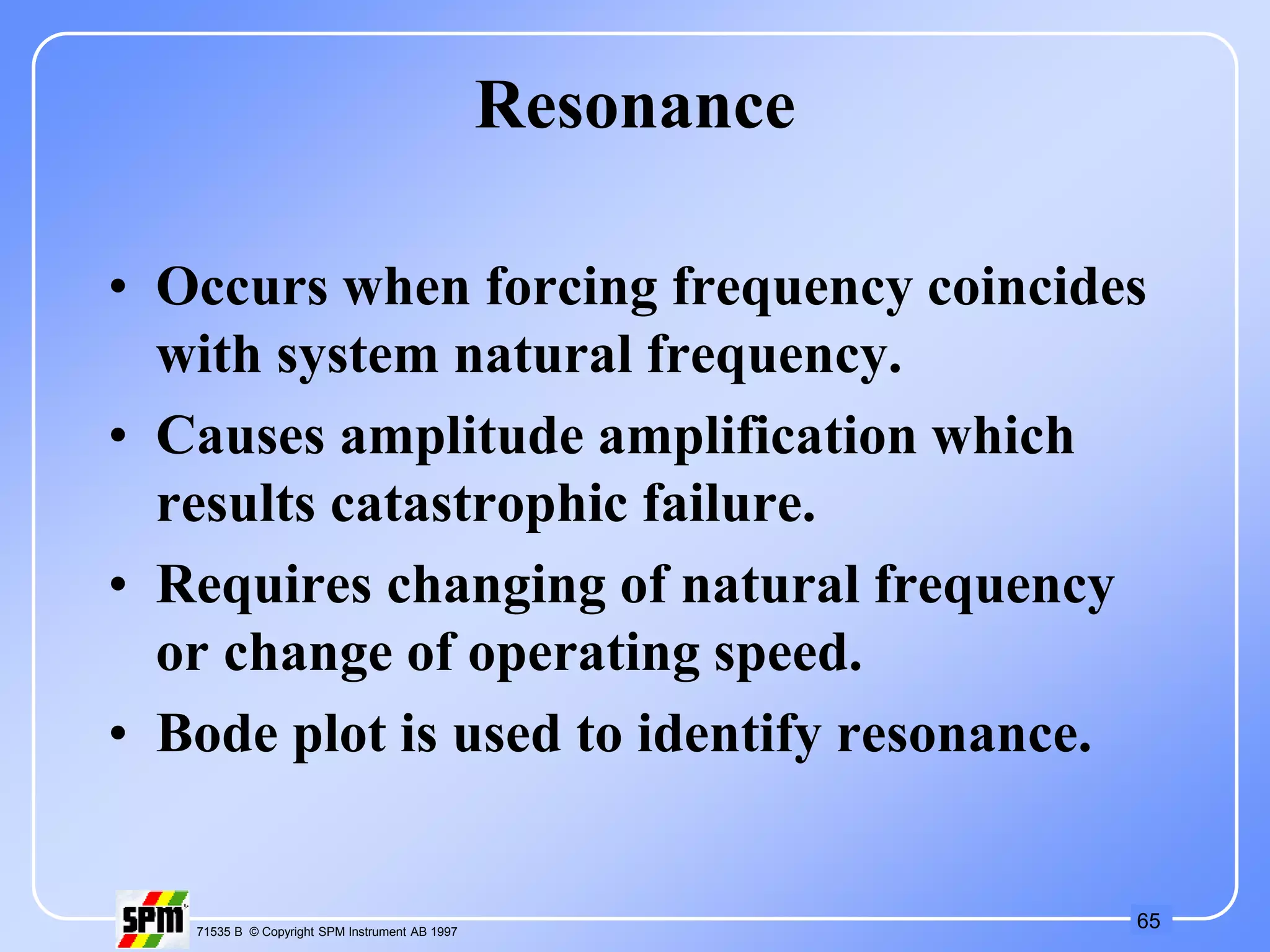 65
71535 B © Copyright SPM Instrument AB 1997
Resonance
• Occurs when forcing frequency coincides
with system natural frequency.
• Causes amplitude amplification which
results catastrophic failure.
• Requires changing of natural frequency
or change of operating speed.
• Bode plot is used to identify resonance.
 