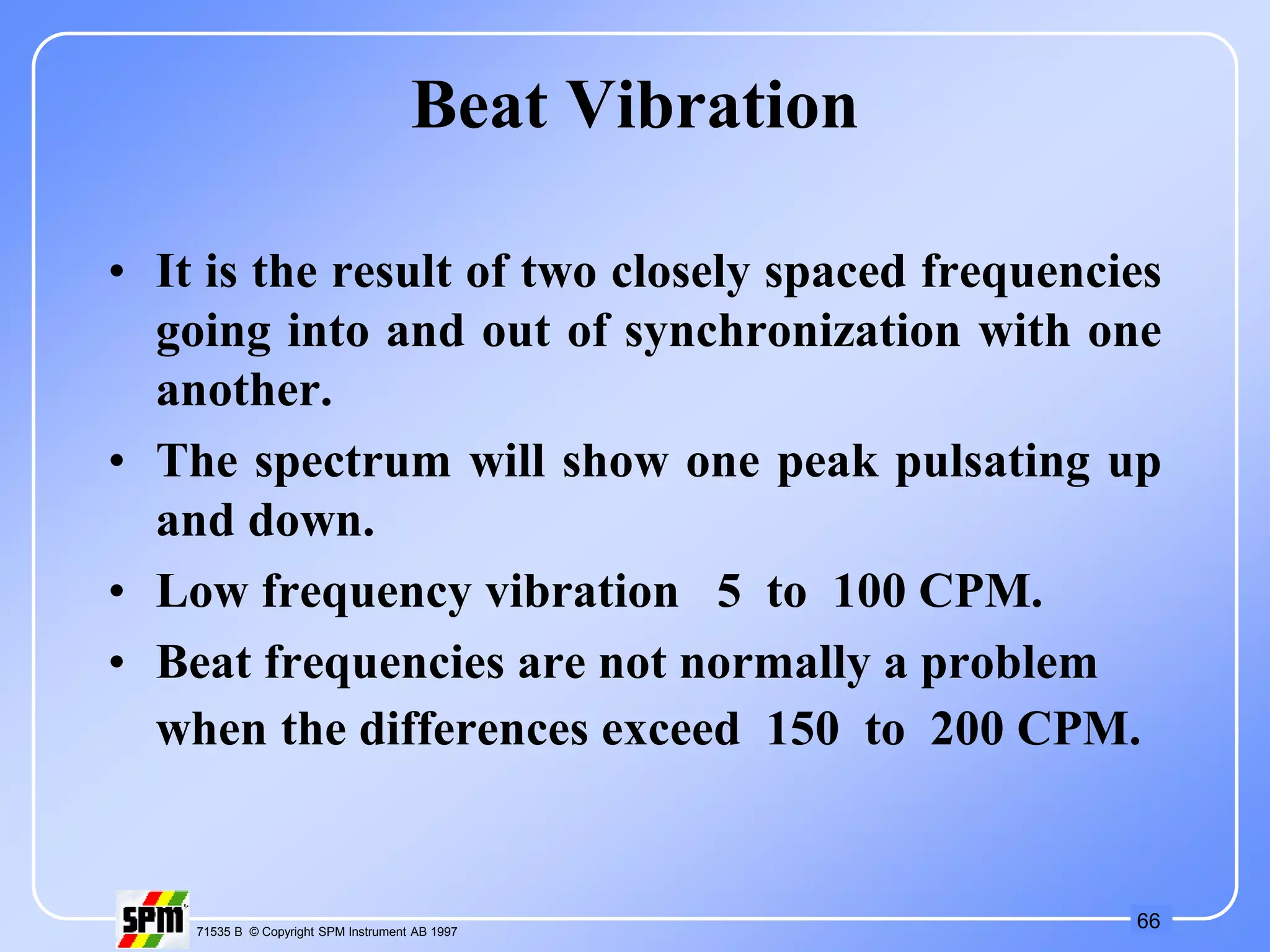66
71535 B © Copyright SPM Instrument AB 1997
Beat Vibration
• It is the result of two closely spaced frequencies
going into and out of synchronization with one
another.
• The spectrum will show one peak pulsating up
and down.
• Low frequency vibration 5 to 100 CPM.
• Beat frequencies are not normally a problem
when the differences exceed 150 to 200 CPM.
 