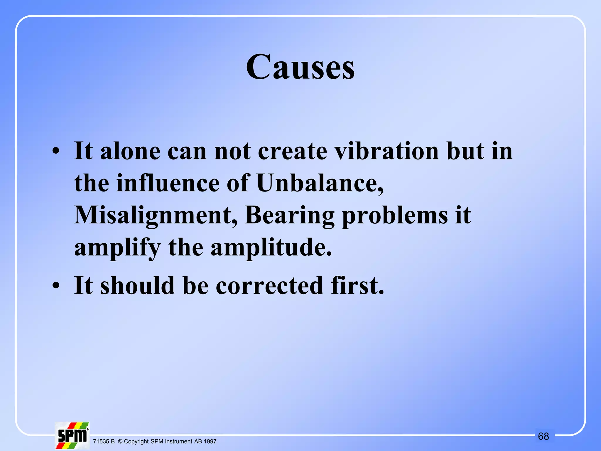 68
71535 B © Copyright SPM Instrument AB 1997
Causes
• It alone can not create vibration but in
the influence of Unbalance,
Misalignment, Bearing problems it
amplify the amplitude.
• It should be corrected first.
 