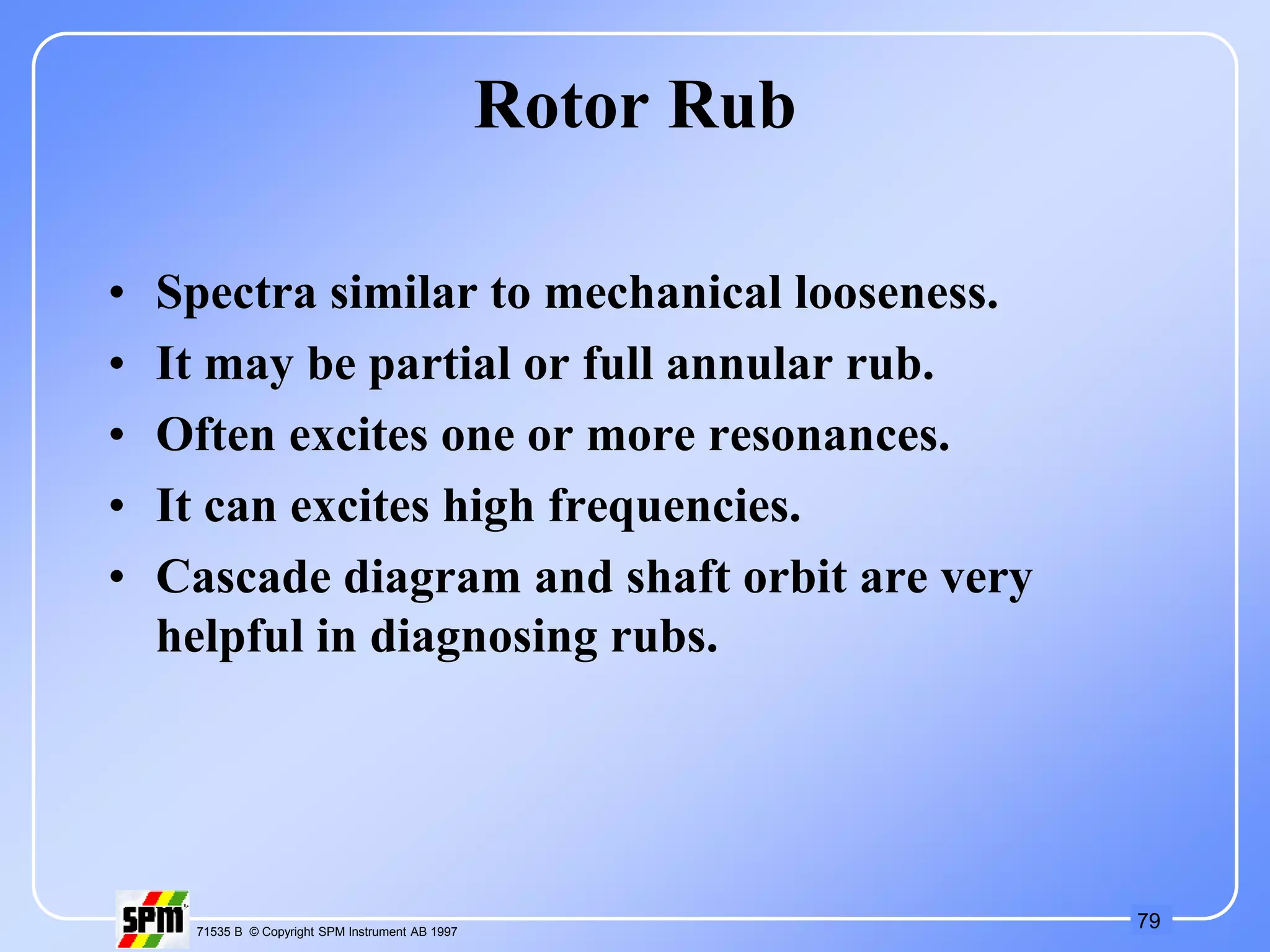 79
71535 B © Copyright SPM Instrument AB 1997
Rotor Rub
• Spectra similar to mechanical looseness.
• It may be partial or full annular rub.
• Often excites one or more resonances.
• It can excites high frequencies.
• Cascade diagram and shaft orbit are very
helpful in diagnosing rubs.
 