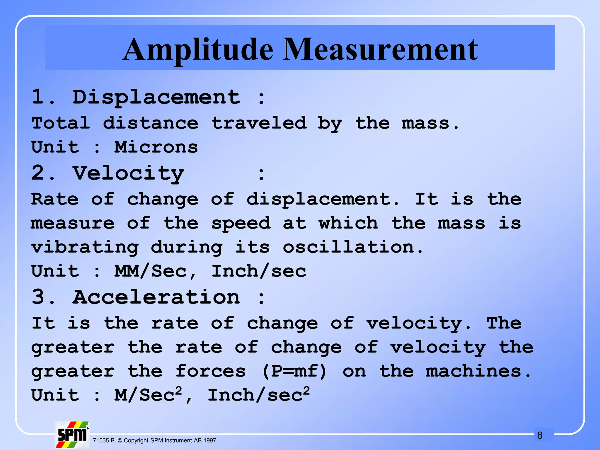 8
71535 B © Copyright SPM Instrument AB 1997
Amplitude Measurement
1. Displacement :
Total distance traveled by the mass.
Unit : Microns
2. Velocity :
Rate of change of displacement. It is the
measure of the speed at which the mass is
vibrating during its oscillation.
Unit : MM/Sec, Inch/sec
3. Acceleration :
It is the rate of change of velocity. The
greater the rate of change of velocity the
greater the forces (P=mf) on the machines.
Unit : M/Sec2, Inch/sec2
 